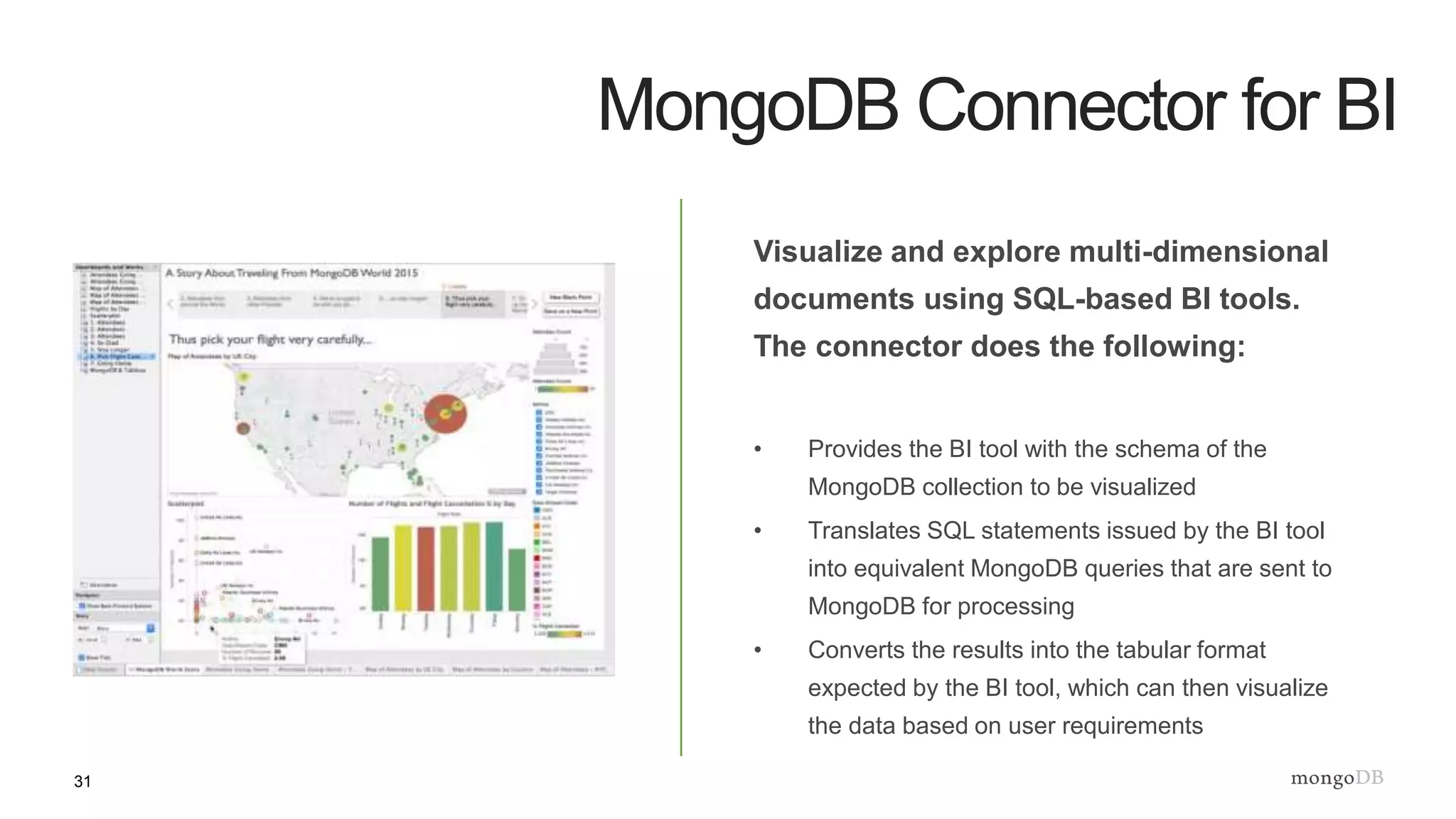 31
MongoDB Connector for BI
Visualize and explore multi-dimensional
documents using SQL-based BI tools.
The connector does the following:
• Provides the BI tool with the schema of the
MongoDB collection to be visualized
• Translates SQL statements issued by the BI tool
into equivalent MongoDB queries that are sent to
MongoDB for processing
• Converts the results into the tabular format
expected by the BI tool, which can then visualize
the data based on user requirements
 