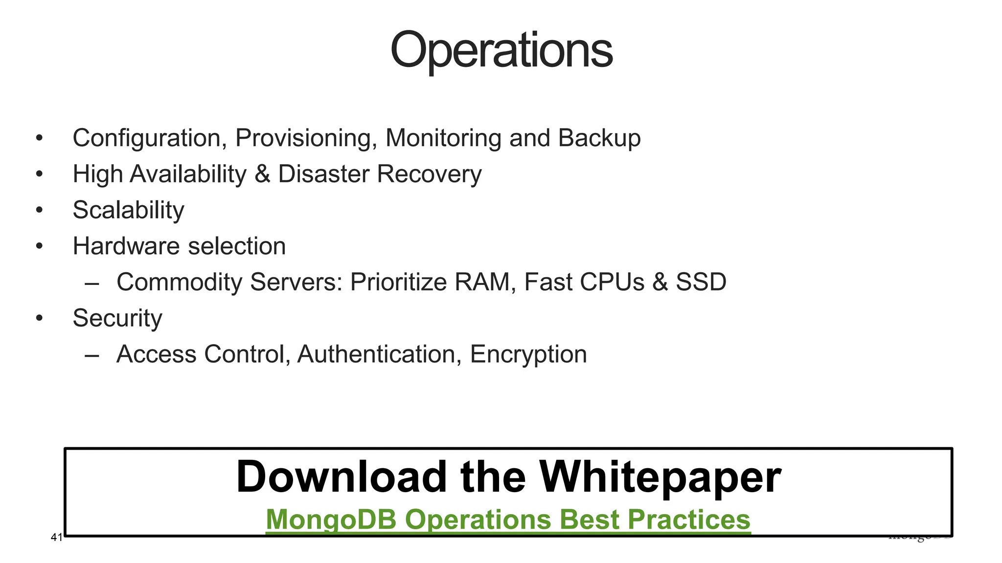 41
• Configuration, Provisioning, Monitoring and Backup
• High Availability & Disaster Recovery
• Scalability
• Hardware selection
– Commodity Servers: Prioritize RAM, Fast CPUs & SSD
• Security
– Access Control, Authentication, Encryption
Operations
Download the Whitepaper
MongoDB Operations Best Practices
 