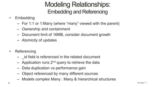 15
• Embedding
– For 1:1 or 1:Many (where “many” viewed with the parent)
– Ownership and containment
– Document limit of 16MB, consider document growth
– Atomicity of updates
• Referencing
– _id field is referenced in the related document
– Application runs 2nd query to retrieve the data
– Data duplication vs performance gain
– Object referenced by many different sources
– Models complex Many : Many & hierarchical structures
Modeling Relationships:
Embedding and Referencing
 