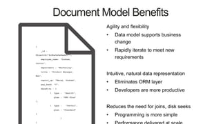 Document Model Benefits
Agility and flexibility
• Data model supports business
change
• Rapidly iterate to meet new
requirements
Intuitive, natural data representation
• Eliminates ORM layer
• Developers are more productive
Reduces the need for joins, disk seeks
• Programming is more simple
{
_id :
ObjectId("4c4ba5e5e8aabf3"),
employee_name: "Dunham,
Justin",
department : "Marketing",
title : "Product Manager,
Web",
report_up: "Neray, Graham",
pay_band: “C",
benefits : [
{ type : "Health",
plan : "PPO Plus"
},
{ type : "Dental",
plan : "Standard"
}
]
}
 