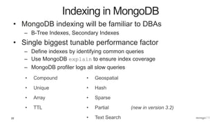 22
• MongoDB indexing will be familiar to DBAs
– B-Tree Indexes, Secondary Indexes
• Single biggest tunable performance factor
– Define indexes by identifying common queries
– Use MongoDB explain to ensure index coverage
– MongoDB profiler logs all slow queries
Indexing in MongoDB
• Compound
• Unique
• Array
• TTL
• Geospatial
• Hash
• Sparse
• Partial (new in version 3.2)
• Text Search
 