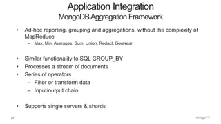 27
• Ad-hoc reporting, grouping and aggregations, without the complexity of
MapReduce
– Max, Min, Averages, Sum, Union, Redact, GeoNear
• Similar functionality to SQL GROUP_BY
• Processes a stream of documents
• Series of operators
– Filter or transform data
– Input/output chain
• Supports single servers & shards
Application Integration
MongoDBAggregation Framework
 
