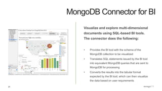31
MongoDB Connector for BI
Visualize and explore multi-dimensional
documents using SQL-based BI tools.
The connector does the following:
• Provides the BI tool with the schema of the
MongoDB collection to be visualized
• Translates SQL statements issued by the BI tool
into equivalent MongoDB queries that are sent to
MongoDB for processing
• Converts the results into the tabular format
expected by the BI tool, which can then visualize
the data based on user requirements
 
