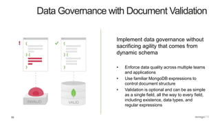 33
Data Governance with Document Validation
Implement data governance without
sacrificing agility that comes from
dynamic schema
• Enforce data quality across multiple teams
and applications
• Use familiar MongoDB expressions to
control document structure
• Validation is optional and can be as simple
as a single field, all the way to every field,
including existence, data types, and
regular expressions
 