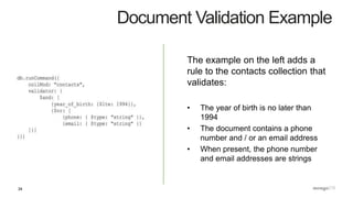 34
Document Validation Example
The example on the left adds a
rule to the contacts collection that
validates:
• The year of birth is no later than
1994
• The document contains a phone
number and / or an email address
• When present, the phone number
and email addresses are strings
 