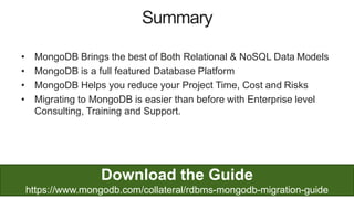 48
• MongoDB Brings the best of Both Relational & NoSQL Data Models
• MongoDB is a full featured Database Platform
• MongoDB Helps you reduce your Project Time, Cost and Risks
• Migrating to MongoDB is easier than before with Enterprise level
Consulting, Training and Support.
Summary
Download the Guide
https://www.mongodb.com/collateral/rdbms-mongodb-migration-guide
 