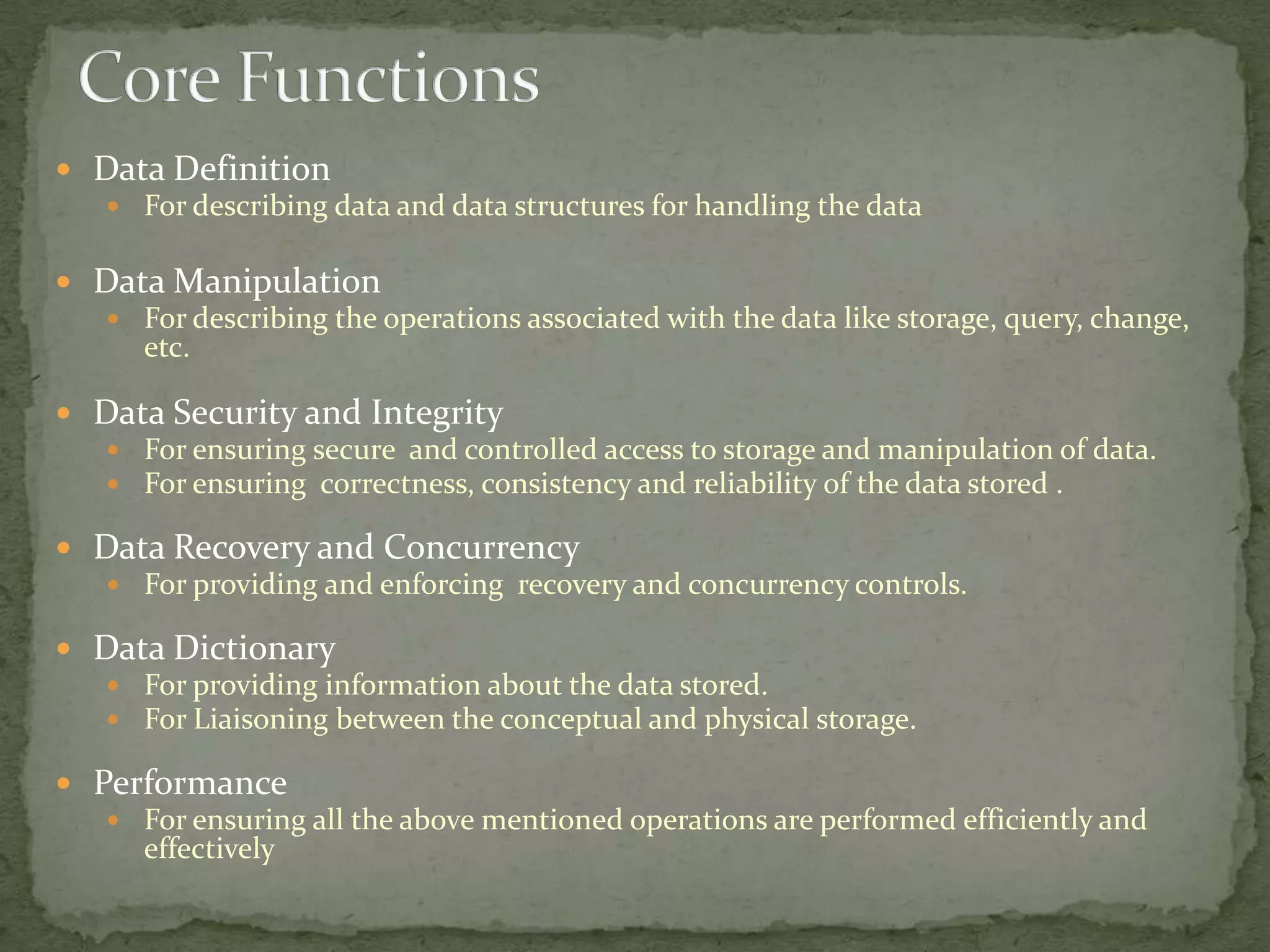  Data Definition
   For describing data and data structures for handling the data


 Data Manipulation
   For describing the operations associated with the data like storage, query, change,
     etc.

 Data Security and Integrity
   For ensuring secure and controlled access to storage and manipulation of data.
   For ensuring correctness, consistency and reliability of the data stored .

 Data Recovery and Concurrency
   For providing and enforcing recovery and concurrency controls.

 Data Dictionary
   For providing information about the data stored.
   For Liaisoning between the conceptual and physical storage.

 Performance
    For ensuring all the above mentioned operations are performed efficiently and
     effectively
 