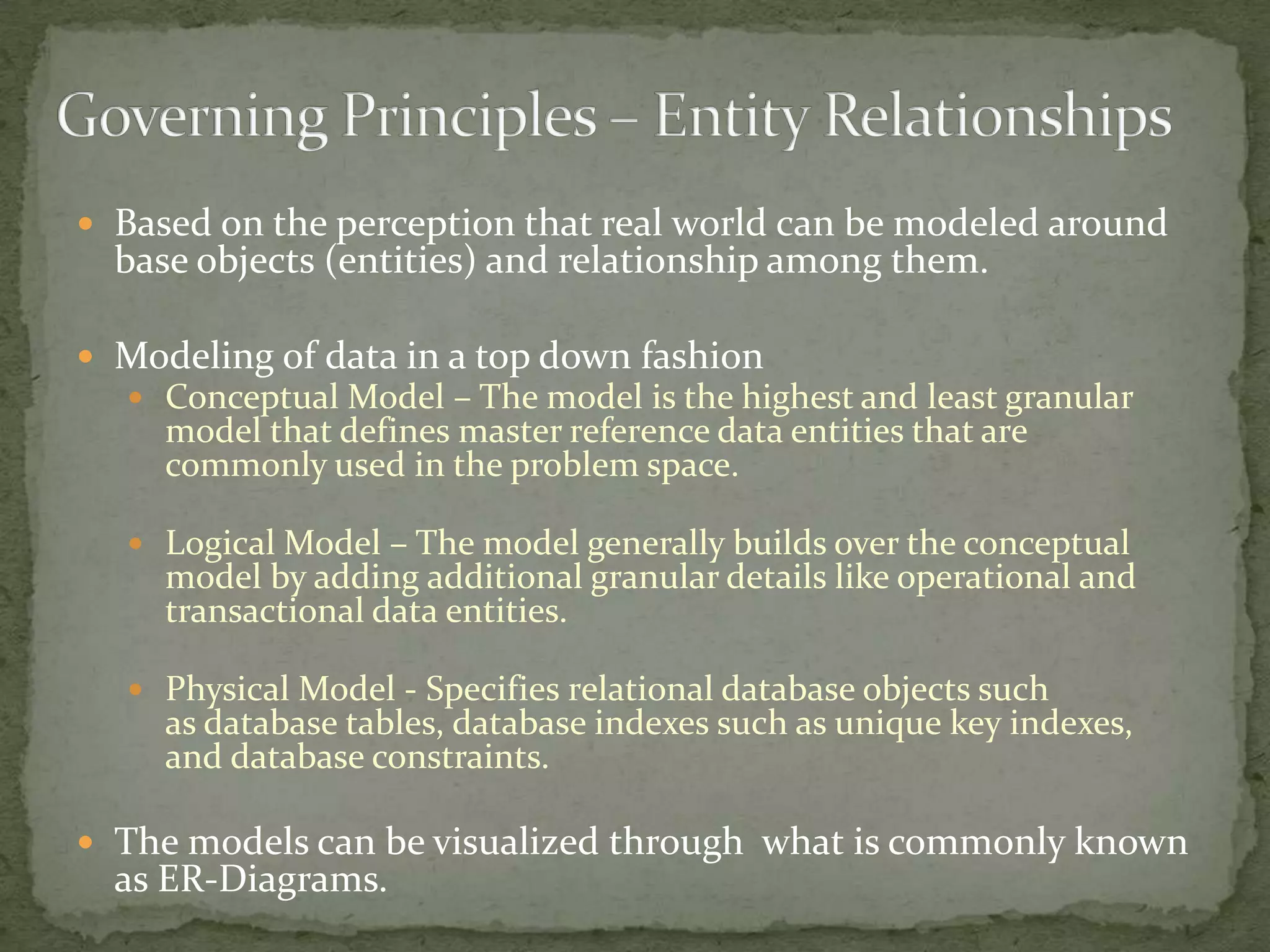  Based on the perception that real world can be modeled around
  base objects (entities) and relationship among them.

 Modeling of data in a top down fashion
   Conceptual Model – The model is the highest and least granular
     model that defines master reference data entities that are
     commonly used in the problem space.

   Logical Model – The model generally builds over the conceptual
     model by adding additional granular details like operational and
     transactional data entities.

   Physical Model - Specifies relational database objects such
     as database tables, database indexes such as unique key indexes,
     and database constraints.

 The models can be visualized through what is commonly known
  as ER-Diagrams.
 