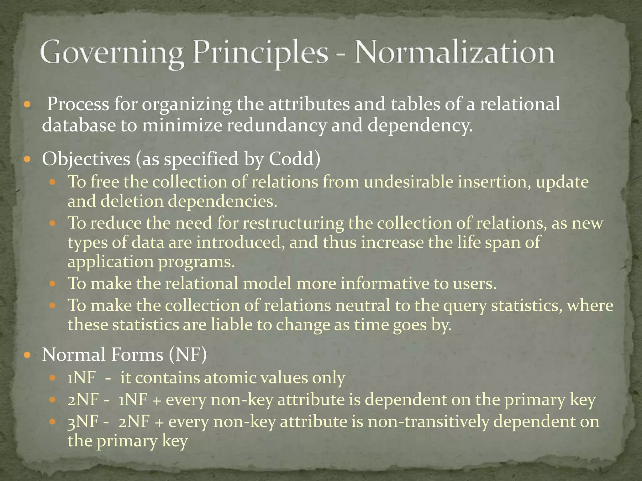  Process for organizing the attributes and tables of a relational
  database to minimize redundancy and dependency.
 Objectives (as specified by Codd)
    To free the collection of relations from undesirable insertion, update
     and deletion dependencies.
    To reduce the need for restructuring the collection of relations, as new
     types of data are introduced, and thus increase the life span of
     application programs.
    To make the relational model more informative to users.
    To make the collection of relations neutral to the query statistics, where
     these statistics are liable to change as time goes by.
 Normal Forms (NF)
    1NF - it contains atomic values only
    2NF - 1NF + every non-key attribute is dependent on the primary key
    3NF - 2NF + every non-key attribute is non-transitively dependent on
     the primary key
 