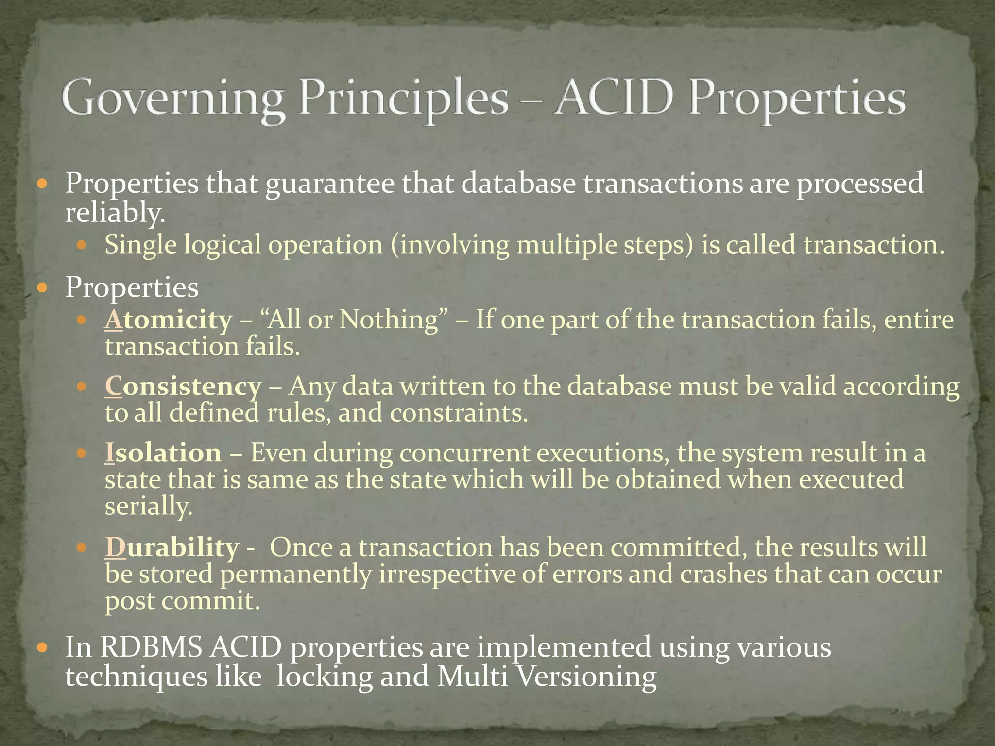  Properties that guarantee that database transactions are processed
  reliably.
    Single logical operation (involving multiple steps) is called transaction.
 Properties
    Atomicity – “All or Nothing” – If one part of the transaction fails, entire
     transaction fails.
    Consistency – Any data written to the database must be valid according
     to all defined rules, and constraints.
    Isolation – Even during concurrent executions, the system result in a
     state that is same as the state which will be obtained when executed
     serially.
    Durability - Once a transaction has been committed, the results will
     be stored permanently irrespective of errors and crashes that can occur
     post commit.
 In RDBMS ACID properties are implemented using various
  techniques like locking and Multi Versioning
 