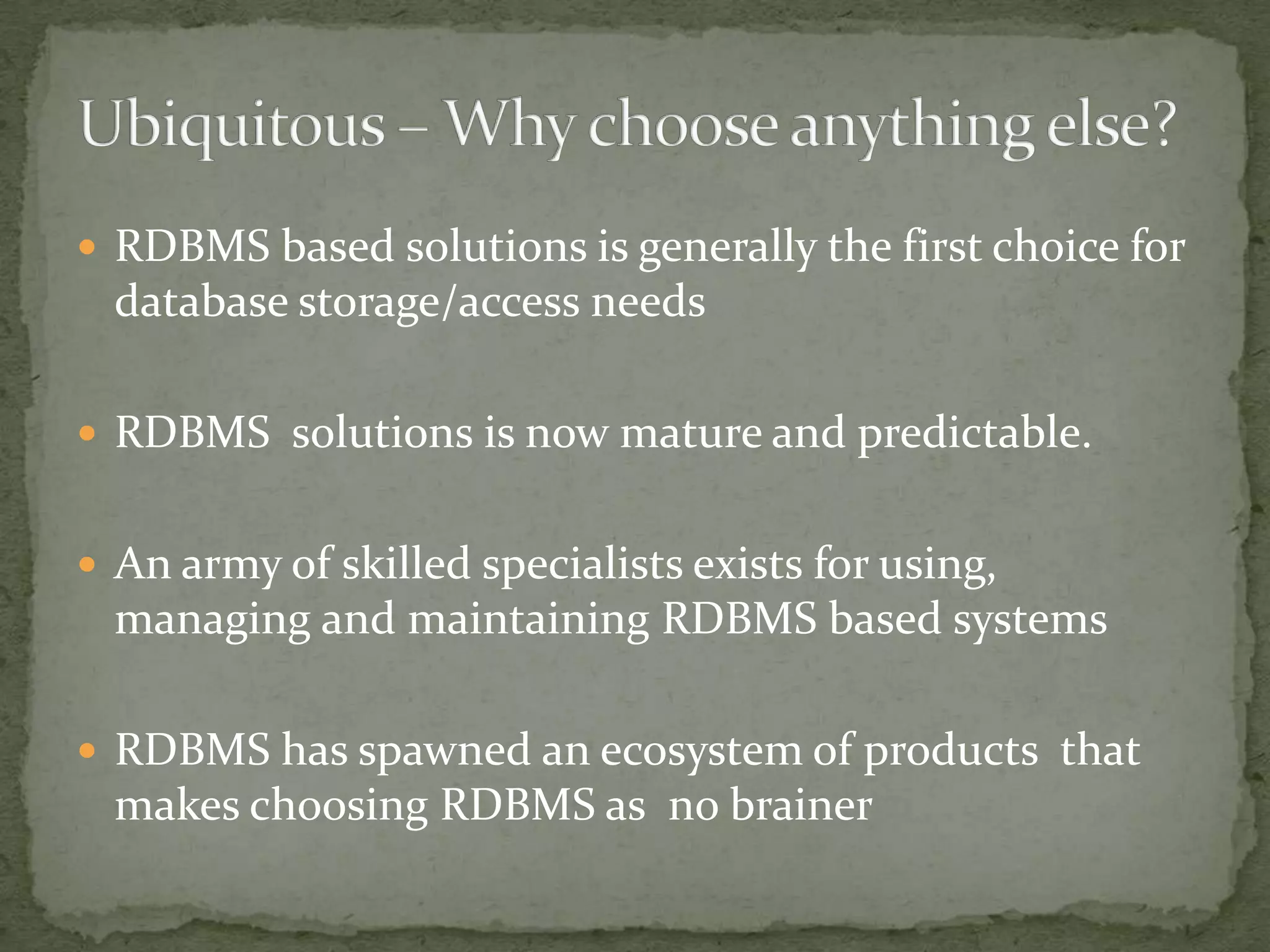  RDBMS based solutions is generally the first choice for
  database storage/access needs

 RDBMS solutions is now mature and predictable.


 An army of skilled specialists exists for using,
  managing and maintaining RDBMS based systems

 RDBMS has spawned an ecosystem of products that
  makes choosing RDBMS as no brainer
 