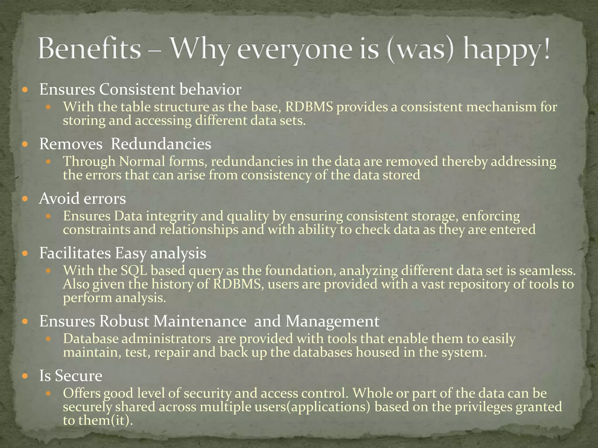  Ensures Consistent behavior
    With the table structure as the base, RDBMS provides a consistent mechanism for
     storing and accessing different data sets.
 Removes Redundancies
    Through Normal forms, redundancies in the data are removed thereby addressing
     the errors that can arise from consistency of the data stored
 Avoid errors
    Ensures Data integrity and quality by ensuring consistent storage, enforcing
     constraints and relationships and with ability to check data as they are entered
 Facilitates Easy analysis
    With the SQL based query as the foundation, analyzing different data set is seamless.
     Also given the history of RDBMS, users are provided with a vast repository of tools to
     perform analysis.
 Ensures Robust Maintenance and Management
    Database administrators are provided with tools that enable them to easily
     maintain, test, repair and back up the databases housed in the system.
 Is Secure
    Offers good level of security and access control. Whole or part of the data can be
      securely shared across multiple users(applications) based on the privileges granted
      to them(it).
 