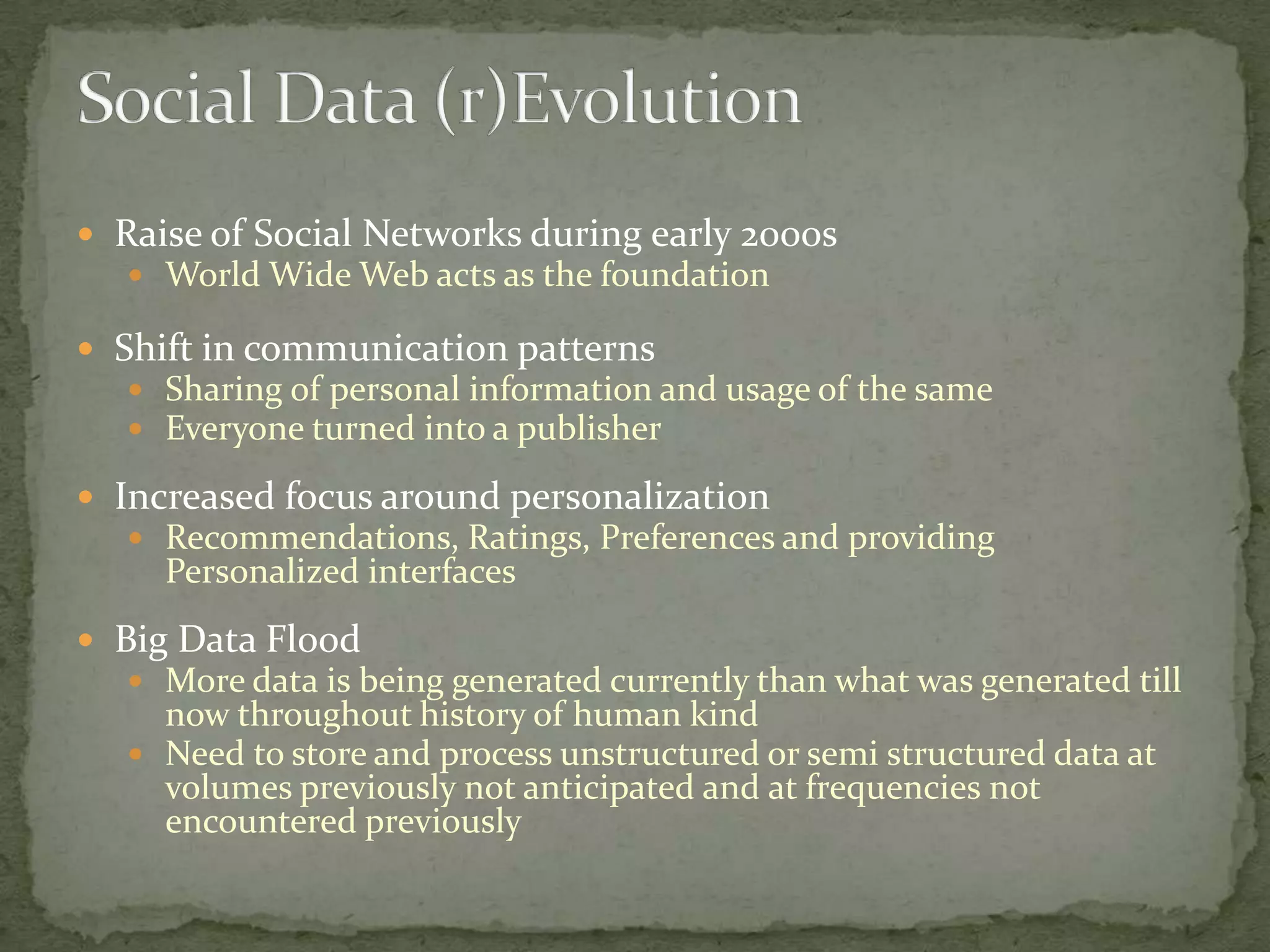  Raise of Social Networks during early 2000s
    World Wide Web acts as the foundation

 Shift in communication patterns
    Sharing of personal information and usage of the same
    Everyone turned into a publisher

 Increased focus around personalization
    Recommendations, Ratings, Preferences and providing
     Personalized interfaces
 Big Data Flood
    More data is being generated currently than what was generated till
     now throughout history of human kind
    Need to store and process unstructured or semi structured data at
     volumes previously not anticipated and at frequencies not
     encountered previously
 