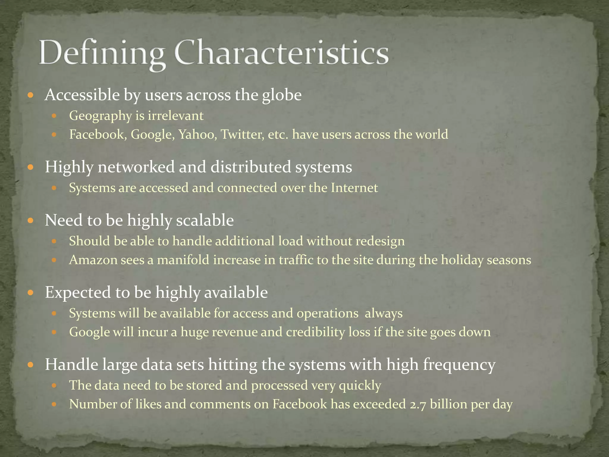  Accessible by users across the globe
    Geography is irrelevant
    Facebook, Google, Yahoo, Twitter, etc. have users across the world

 Highly networked and distributed systems
      Systems are accessed and connected over the Internet

 Need to be highly scalable
    Should be able to handle additional load without redesign
    Amazon sees a manifold increase in traffic to the site during the holiday seasons

 Expected to be highly available
    Systems will be available for access and operations always
    Google will incur a huge revenue and credibility loss if the site goes down

 Handle large data sets hitting the systems with high frequency
    The data need to be stored and processed very quickly
    Number of likes and comments on Facebook has exceeded 2.7 billion per day
 