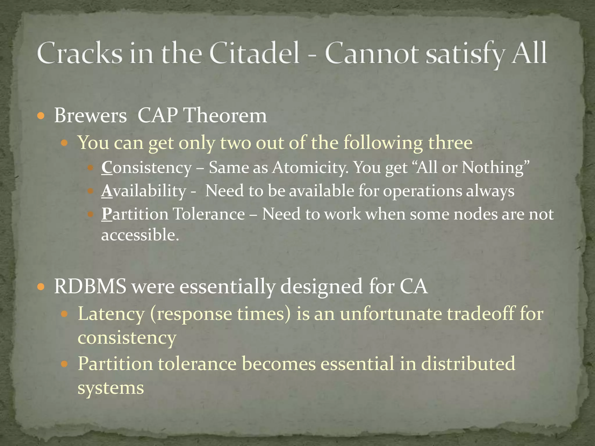 Brewers CAP Theorem
   You can get only two out of the following three
      Consistency – Same as Atomicity. You get “All or Nothing”
      Availability - Need to be available for operations always
      Partition Tolerance – Need to work when some nodes are not
       accessible.


 RDBMS were essentially designed for CA
   Latency (response times) is an unfortunate tradeoff for
    consistency
   Partition tolerance becomes essential in distributed
    systems
 