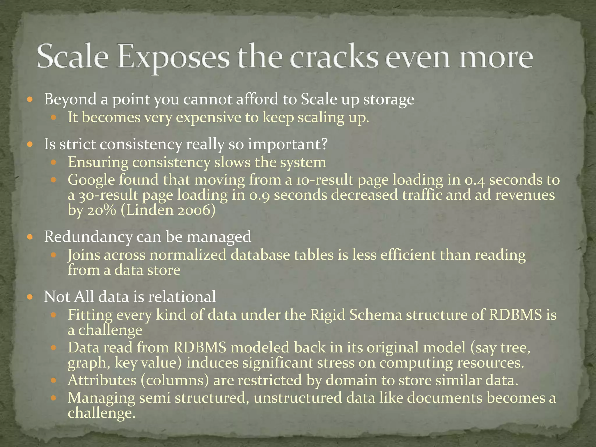  Beyond a point you cannot afford to Scale up storage
    It becomes very expensive to keep scaling up.

 Is strict consistency really so important?
    Ensuring consistency slows the system
    Google found that moving from a 10-result page loading in 0.4 seconds to
      a 30-result page loading in 0.9 seconds decreased traffic and ad revenues
      by 20% (Linden 2006)
 Redundancy can be managed
    Joins across normalized database tables is less efficient than reading
      from a data store
 Not All data is relational
   Fitting every kind of data under the Rigid Schema structure of RDBMS is
     a challenge
    Data read from RDBMS modeled back in its original model (say tree,
     graph, key value) induces significant stress on computing resources.
    Attributes (columns) are restricted by domain to store similar data.
    Managing semi structured, unstructured data like documents becomes a
     challenge.
 