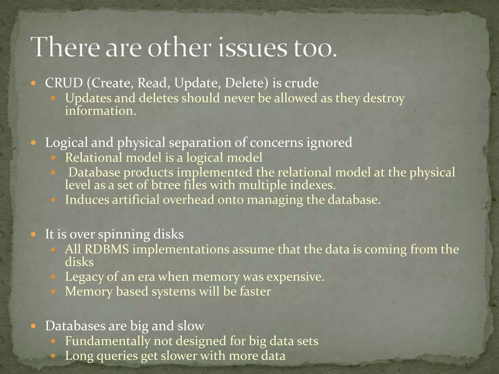  CRUD (Create, Read, Update, Delete) is crude
    Updates and deletes should never be allowed as they destroy
     information.

 Logical and physical separation of concerns ignored
    Relational model is a logical model
    Database products implemented the relational model at the physical
     level as a set of btree files with multiple indexes.
    Induces artificial overhead onto managing the database.


 It is over spinning disks
    All RDBMS implementations assume that the data is coming from the
     disks
    Legacy of an era when memory was expensive.
    Memory based systems will be faster


 Databases are big and slow
   Fundamentally not designed for big data sets
   Long queries get slower with more data
 