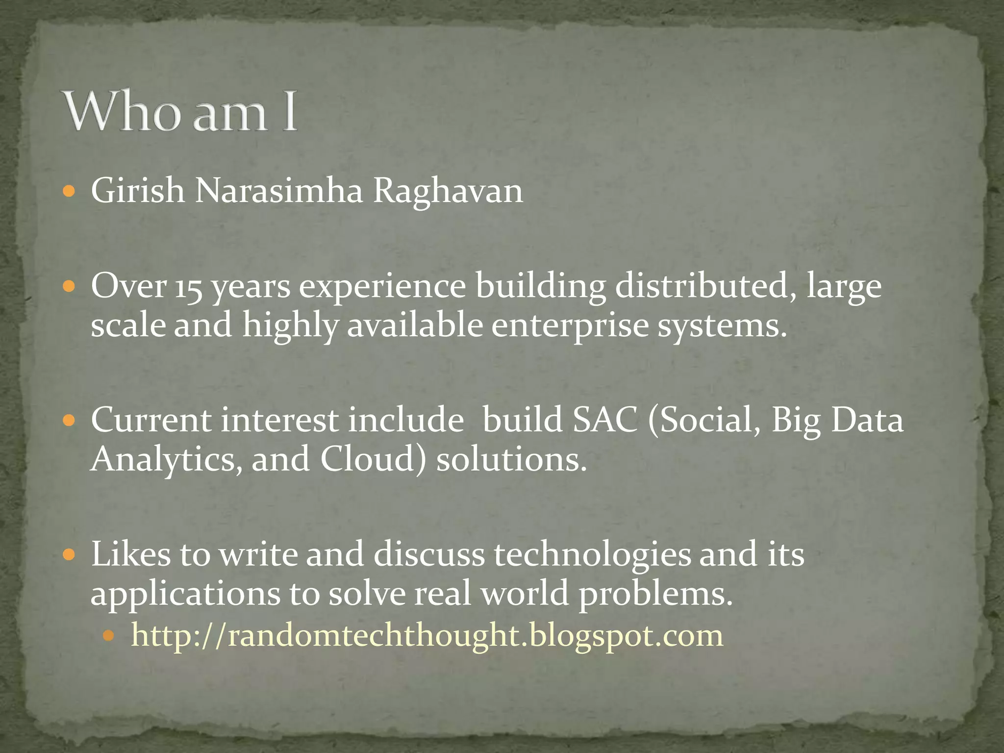  Girish Narasimha Raghavan


 Over 15 years experience building distributed, large
 scale and highly available enterprise systems.

 Current interest include build SAC (Social, Big Data
 Analytics, and Cloud) solutions.

 Likes to write and discuss technologies and its
 applications to solve real world problems.
   http://randomtechthought.blogspot.com
 