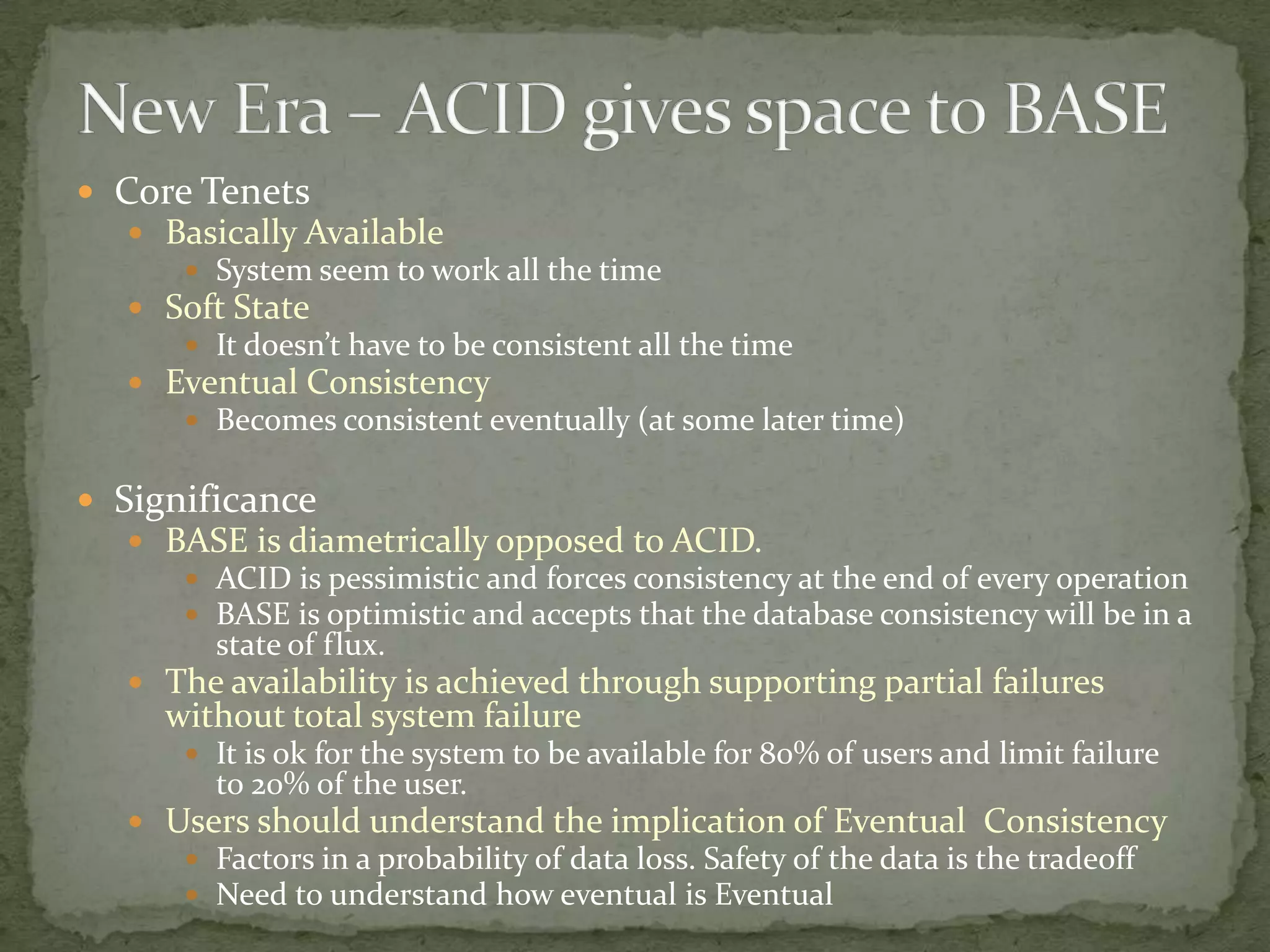 Core Tenets
   Basically Available
       System seem to work all the time
   Soft State
       It doesn’t have to be consistent all the time
   Eventual Consistency
       Becomes consistent eventually (at some later time)


 Significance
   BASE is diametrically opposed to ACID.
       ACID is pessimistic and forces consistency at the end of every operation
       BASE is optimistic and accepts that the database consistency will be in a
        state of flux.
   The availability is achieved through supporting partial failures
     without total system failure
       It is ok for the system to be available for 80% of users and limit failure
        to 20% of the user.
   Users should understand the implication of Eventual Consistency
       Factors in a probability of data loss. Safety of the data is the tradeoff
       Need to understand how eventual is Eventual
 