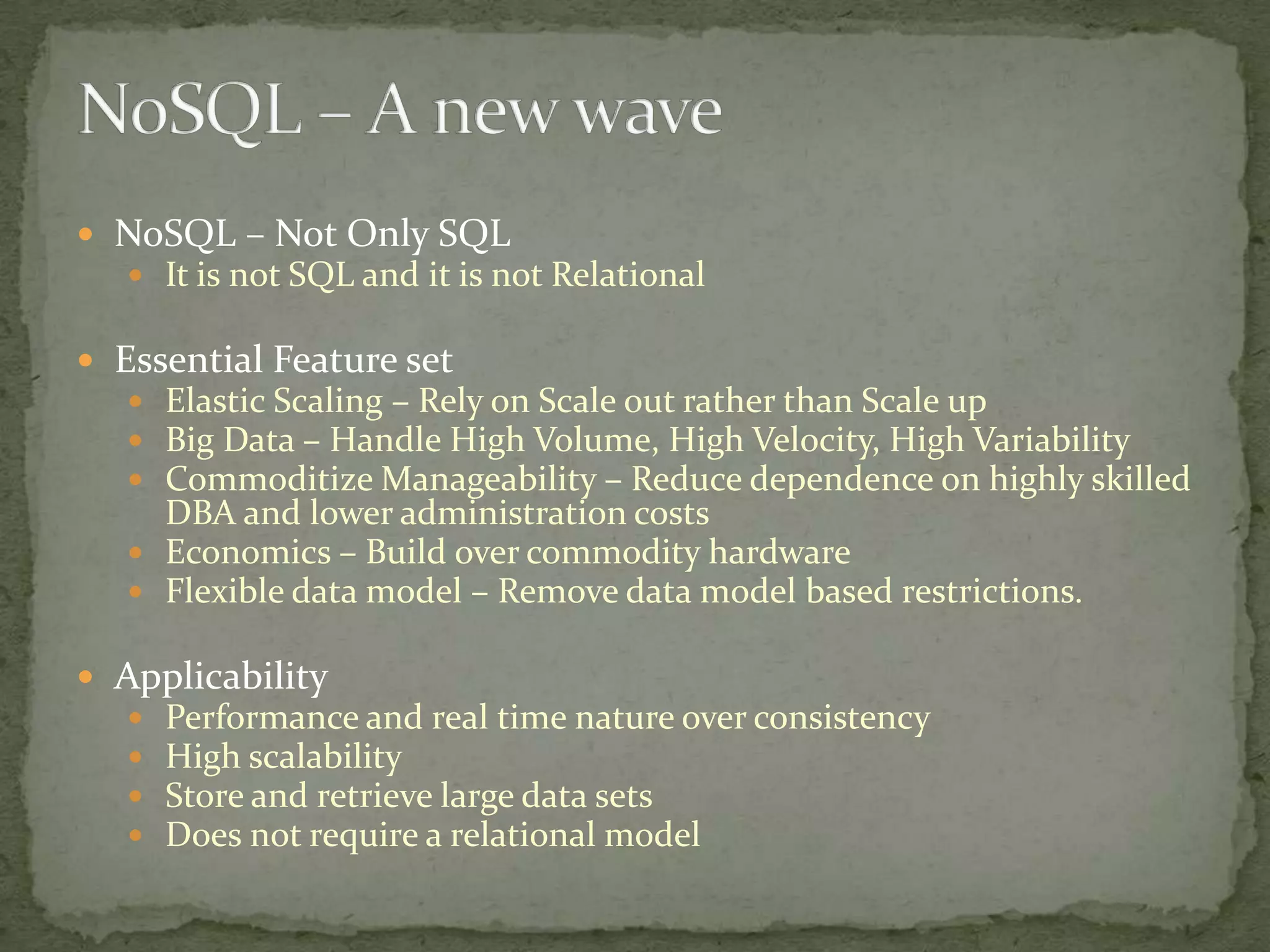  NoSQL – Not Only SQL
    It is not SQL and it is not Relational

 Essential Feature set
    Elastic Scaling – Rely on Scale out rather than Scale up
    Big Data – Handle High Volume, High Velocity, High Variability
    Commoditize Manageability – Reduce dependence on highly skilled
     DBA and lower administration costs
    Economics – Build over commodity hardware
    Flexible data model – Remove data model based restrictions.

 Applicability
      Performance and real time nature over consistency
      High scalability
      Store and retrieve large data sets
      Does not require a relational model
 