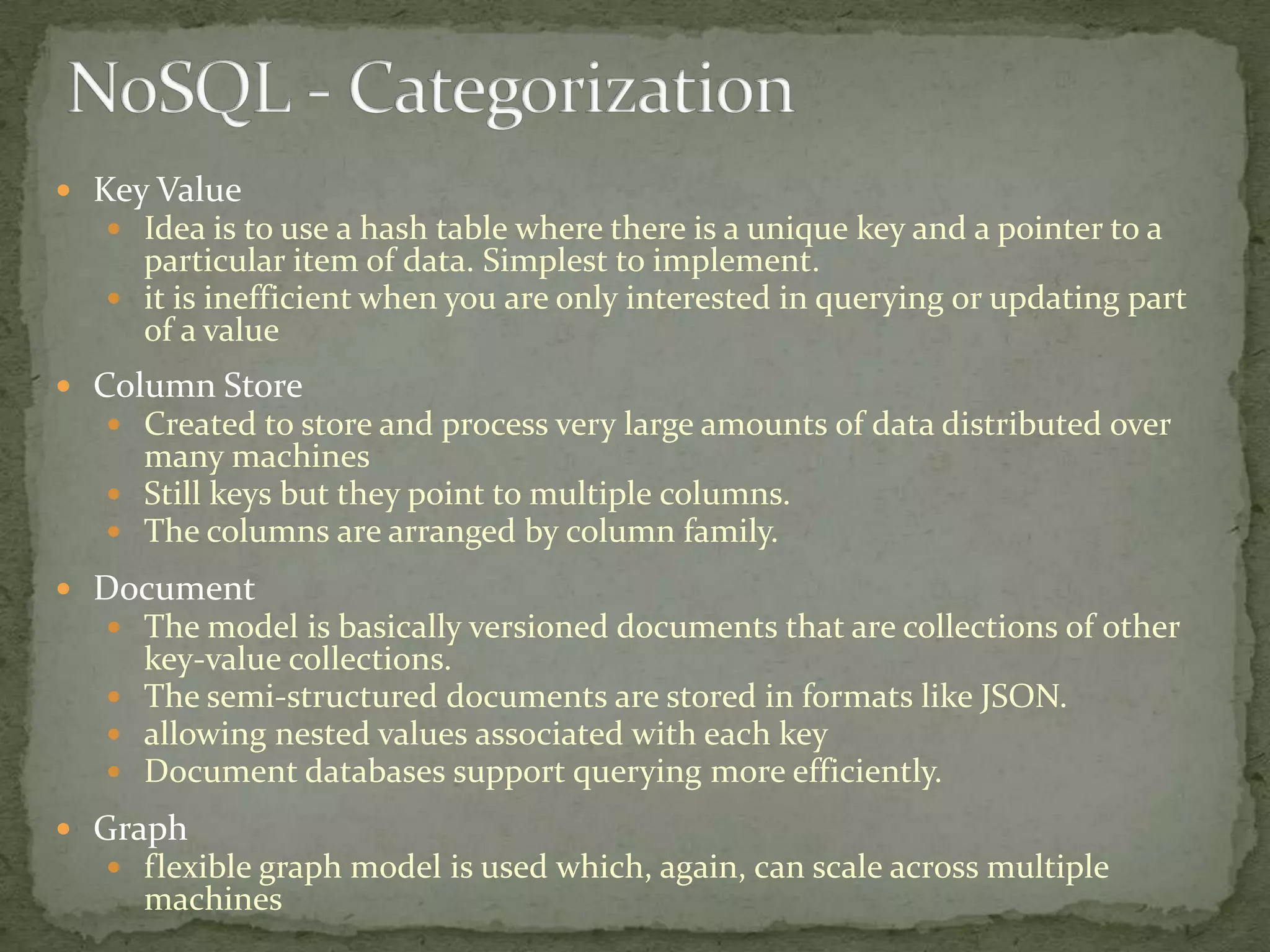  Key Value
    Idea is to use a hash table where there is a unique key and a pointer to a
     particular item of data. Simplest to implement.
    it is inefficient when you are only interested in querying or updating part
     of a value
 Column Store
    Created to store and process very large amounts of data distributed over
     many machines
    Still keys but they point to multiple columns.
    The columns are arranged by column family.

 Document
   The model is basically versioned documents that are collections of other
     key-value collections.
    The semi-structured documents are stored in formats like JSON.
    allowing nested values associated with each key
    Document databases support querying more efficiently.

 Graph
    flexible graph model is used which, again, can scale across multiple
      machines
 