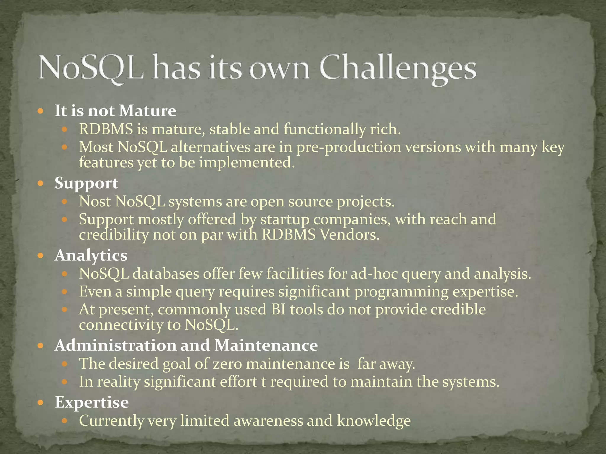  It is not Mature
    RDBMS is mature, stable and functionally rich.
    Most NoSQL alternatives are in pre-production versions with many key
      features yet to be implemented.
 Support
    Nost NoSQL systems are open source projects.
    Support mostly offered by startup companies, with reach and
      credibility not on par with RDBMS Vendors.
 Analytics
    NoSQL databases offer few facilities for ad-hoc query and analysis.
    Even a simple query requires significant programming expertise.
    At present, commonly used BI tools do not provide credible
      connectivity to NoSQL.
 Administration and Maintenance
    The desired goal of zero maintenance is far away.
    In reality significant effort t required to maintain the systems.
 Expertise
    Currently very limited awareness and knowledge
 