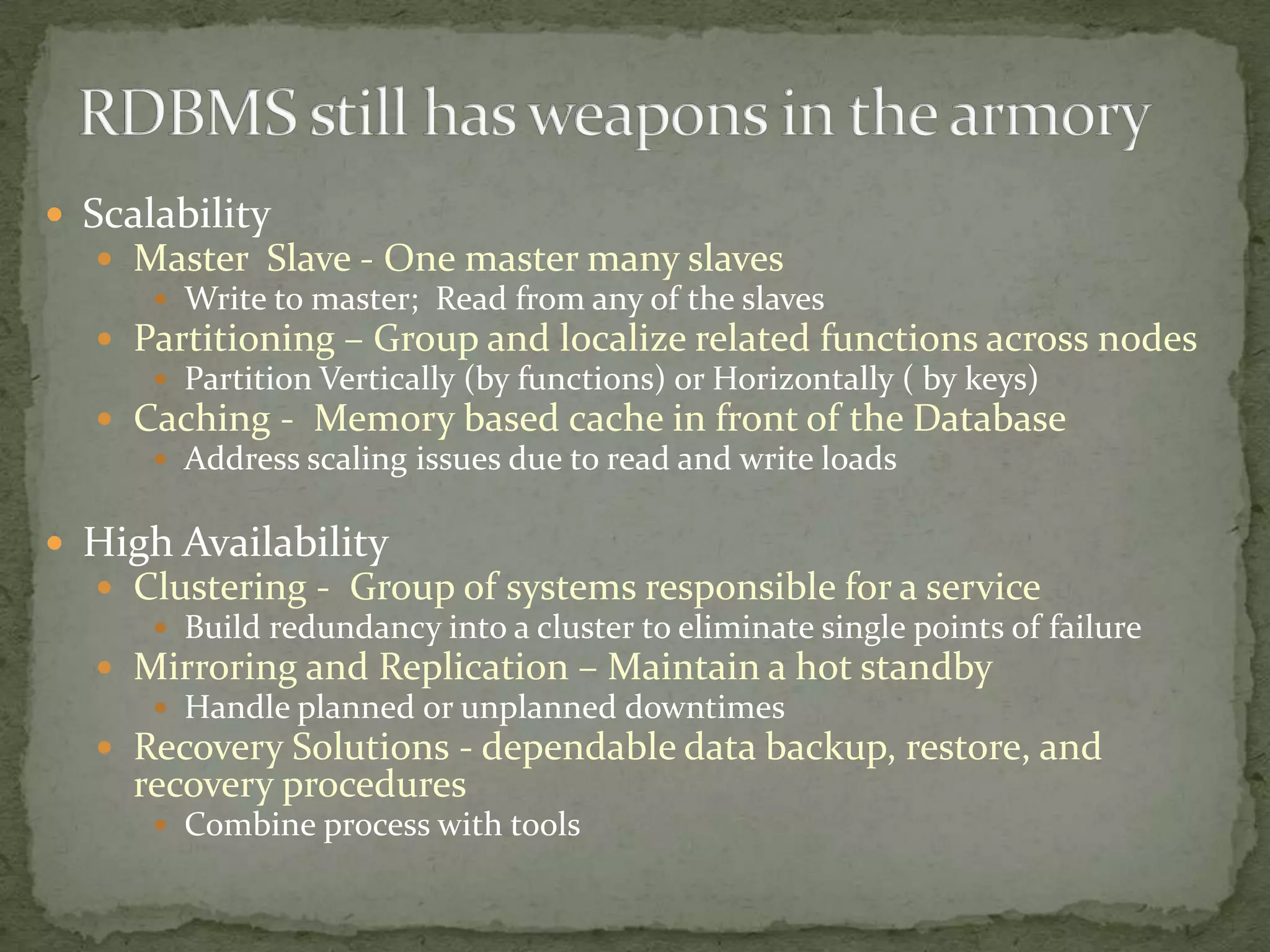  Scalability
   Master Slave - One master many slaves
      Write to master; Read from any of the slaves
   Partitioning – Group and localize related functions across nodes
      Partition Vertically (by functions) or Horizontally ( by keys)
   Caching - Memory based cache in front of the Database
      Address scaling issues due to read and write loads


 High Availability
   Clustering - Group of systems responsible for a service
      Build redundancy into a cluster to eliminate single points of failure
   Mirroring and Replication – Maintain a hot standby
      Handle planned or unplanned downtimes
   Recovery Solutions - dependable data backup, restore, and
     recovery procedures
       Combine process with tools
 