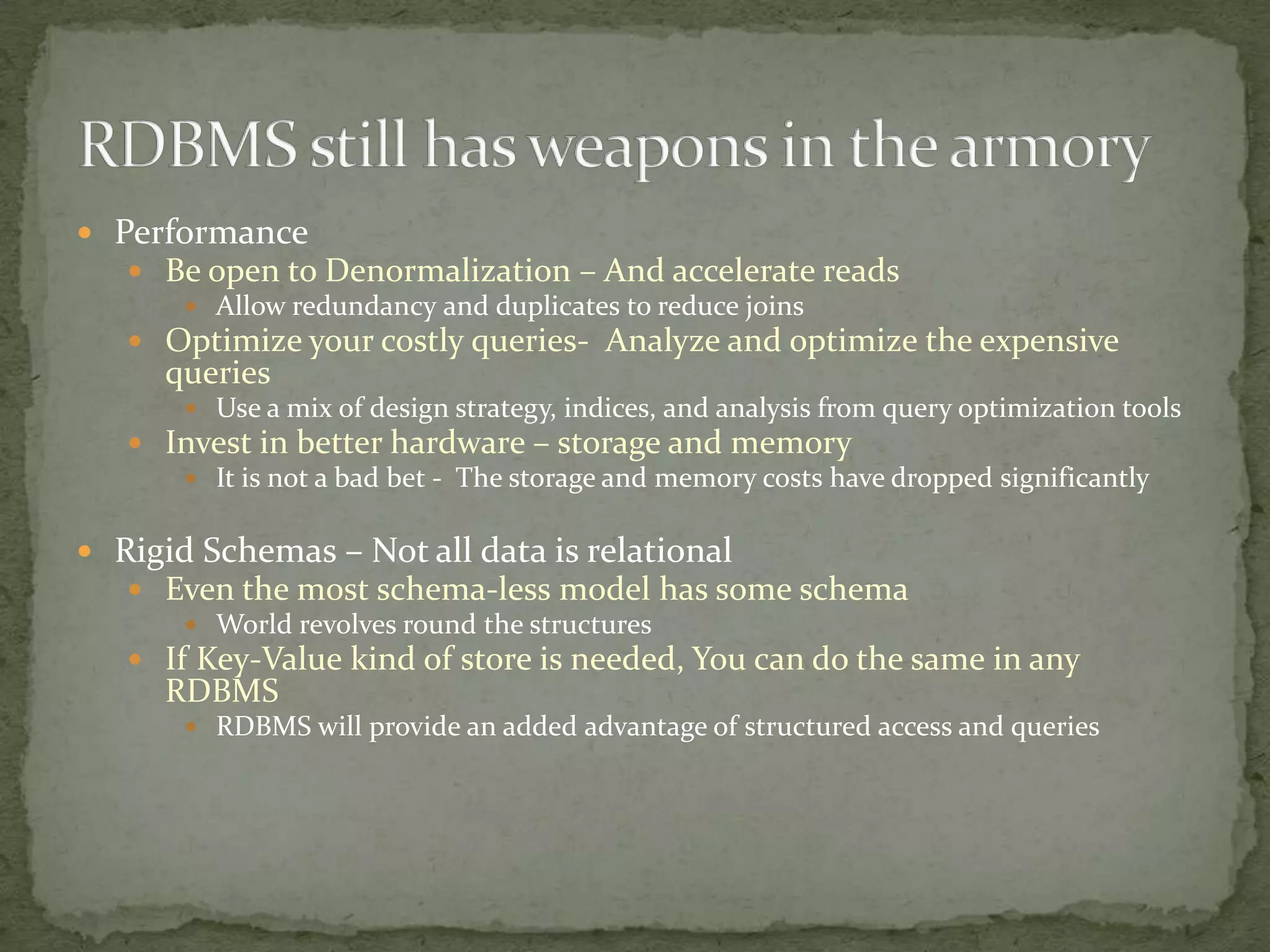  Performance
    Be open to Denormalization – And accelerate reads
        Allow redundancy and duplicates to reduce joins
    Optimize your costly queries- Analyze and optimize the expensive
      queries
        Use a mix of design strategy, indices, and analysis from query optimization tools
    Invest in better hardware – storage and memory
       It is not a bad bet - The storage and memory costs have dropped significantly


 Rigid Schemas – Not all data is relational
    Even the most schema-less model has some schema
        World revolves round the structures
    If Key-Value kind of store is needed, You can do the same in any
      RDBMS
        RDBMS will provide an added advantage of structured access and queries
 