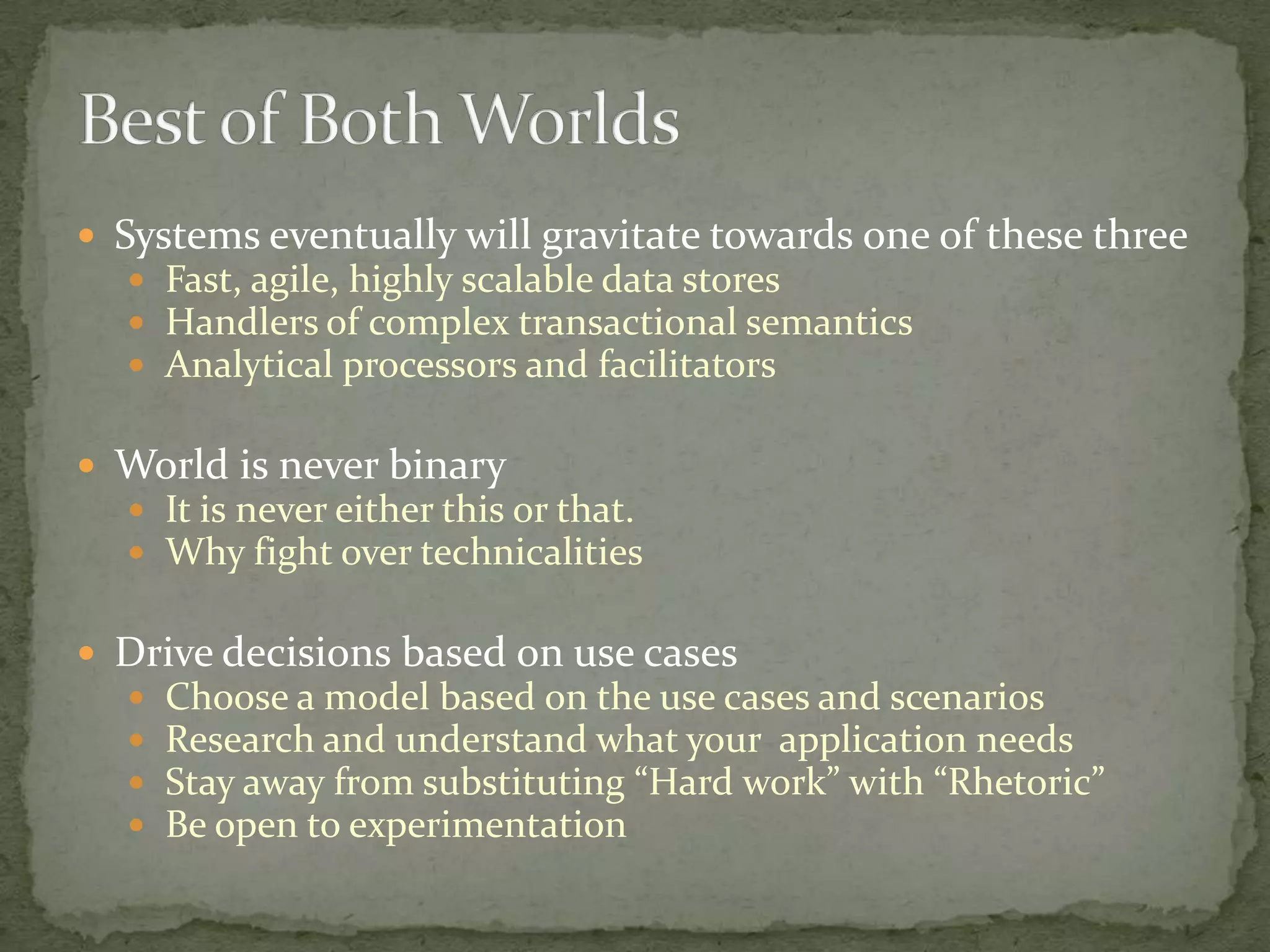  Systems eventually will gravitate towards one of these three
   Fast, agile, highly scalable data stores
   Handlers of complex transactional semantics
   Analytical processors and facilitators


 World is never binary
   It is never either this or that.
   Why fight over technicalities


 Drive decisions based on use cases
     Choose a model based on the use cases and scenarios
     Research and understand what your application needs
     Stay away from substituting “Hard work” with “Rhetoric”
     Be open to experimentation
 