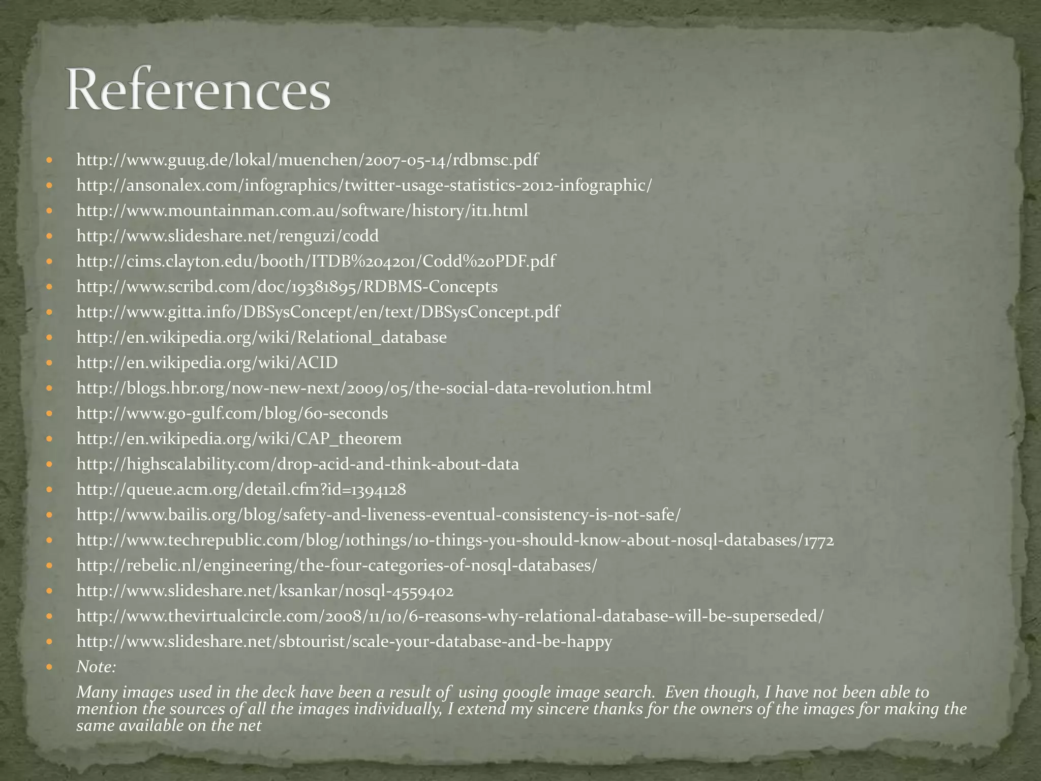    http://www.guug.de/lokal/muenchen/2007-05-14/rdbmsc.pdf
   http://ansonalex.com/infographics/twitter-usage-statistics-2012-infographic/
   http://www.mountainman.com.au/software/history/it1.html
   http://www.slideshare.net/renguzi/codd
   http://cims.clayton.edu/booth/ITDB%204201/Codd%20PDF.pdf
   http://www.scribd.com/doc/19381895/RDBMS-Concepts
   http://www.gitta.info/DBSysConcept/en/text/DBSysConcept.pdf
   http://en.wikipedia.org/wiki/Relational_database
   http://en.wikipedia.org/wiki/ACID
   http://blogs.hbr.org/now-new-next/2009/05/the-social-data-revolution.html
   http://www.go-gulf.com/blog/60-seconds
   http://en.wikipedia.org/wiki/CAP_theorem
   http://highscalability.com/drop-acid-and-think-about-data
   http://queue.acm.org/detail.cfm?id=1394128
   http://www.bailis.org/blog/safety-and-liveness-eventual-consistency-is-not-safe/
   http://www.techrepublic.com/blog/10things/10-things-you-should-know-about-nosql-databases/1772
   http://rebelic.nl/engineering/the-four-categories-of-nosql-databases/
   http://www.slideshare.net/ksankar/nosql-4559402
   http://www.thevirtualcircle.com/2008/11/10/6-reasons-why-relational-database-will-be-superseded/
   http://www.slideshare.net/sbtourist/scale-your-database-and-be-happy
   Note:
    Many images used in the deck have been a result of using google image search. Even though, I have not been able to
    mention the sources of all the images individually, I extend my sincere thanks for the owners of the images for making the
    same available on the net
 