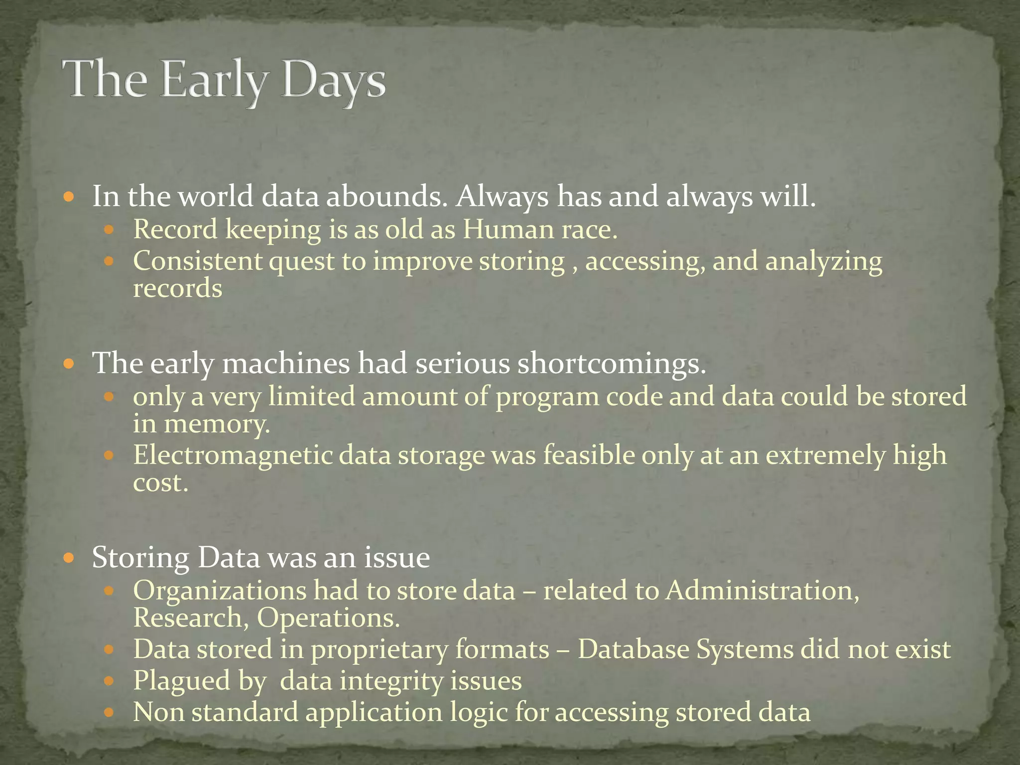  In the world data abounds. Always has and always will.
    Record keeping is as old as Human race.
    Consistent quest to improve storing , accessing, and analyzing
     records

 The early machines had serious shortcomings.
    only a very limited amount of program code and data could be stored
     in memory.
    Electromagnetic data storage was feasible only at an extremely high
     cost.

 Storing Data was an issue
    Organizations had to store data – related to Administration,
     Research, Operations.
    Data stored in proprietary formats – Database Systems did not exist
    Plagued by data integrity issues
    Non standard application logic for accessing stored data
 