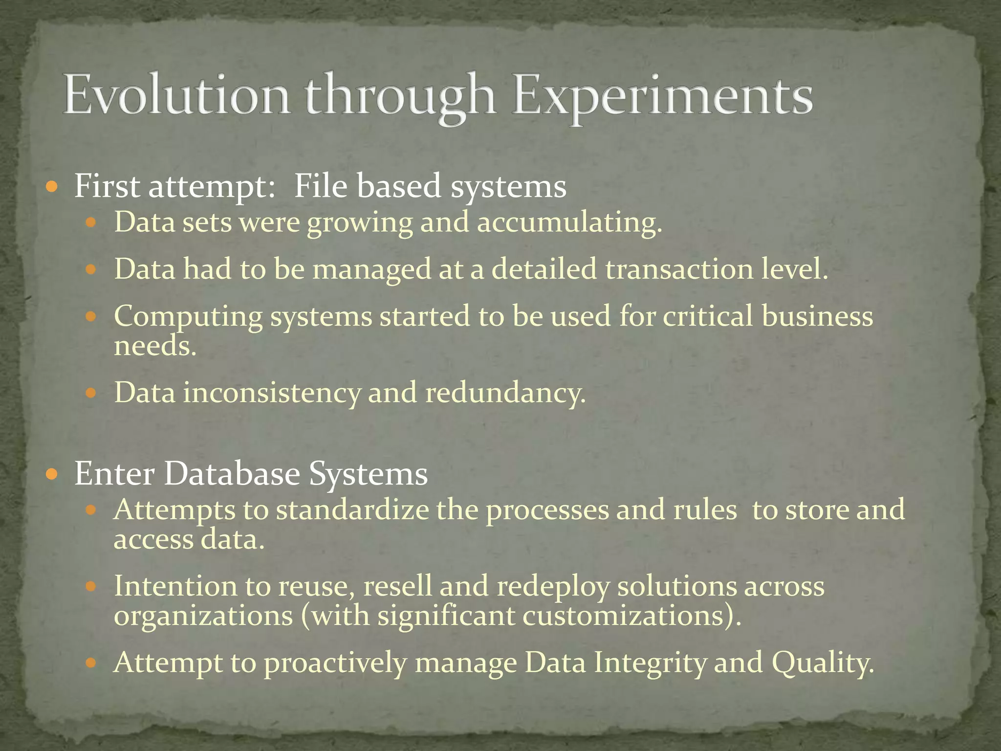  First attempt: File based systems
    Data sets were growing and accumulating.
   Data had to be managed at a detailed transaction level.
   Computing systems started to be used for critical business
     needs.
   Data inconsistency and redundancy.


 Enter Database Systems
   Attempts to standardize the processes and rules to store and
    access data.
   Intention to reuse, resell and redeploy solutions across
     organizations (with significant customizations).
   Attempt to proactively manage Data Integrity and Quality.
 