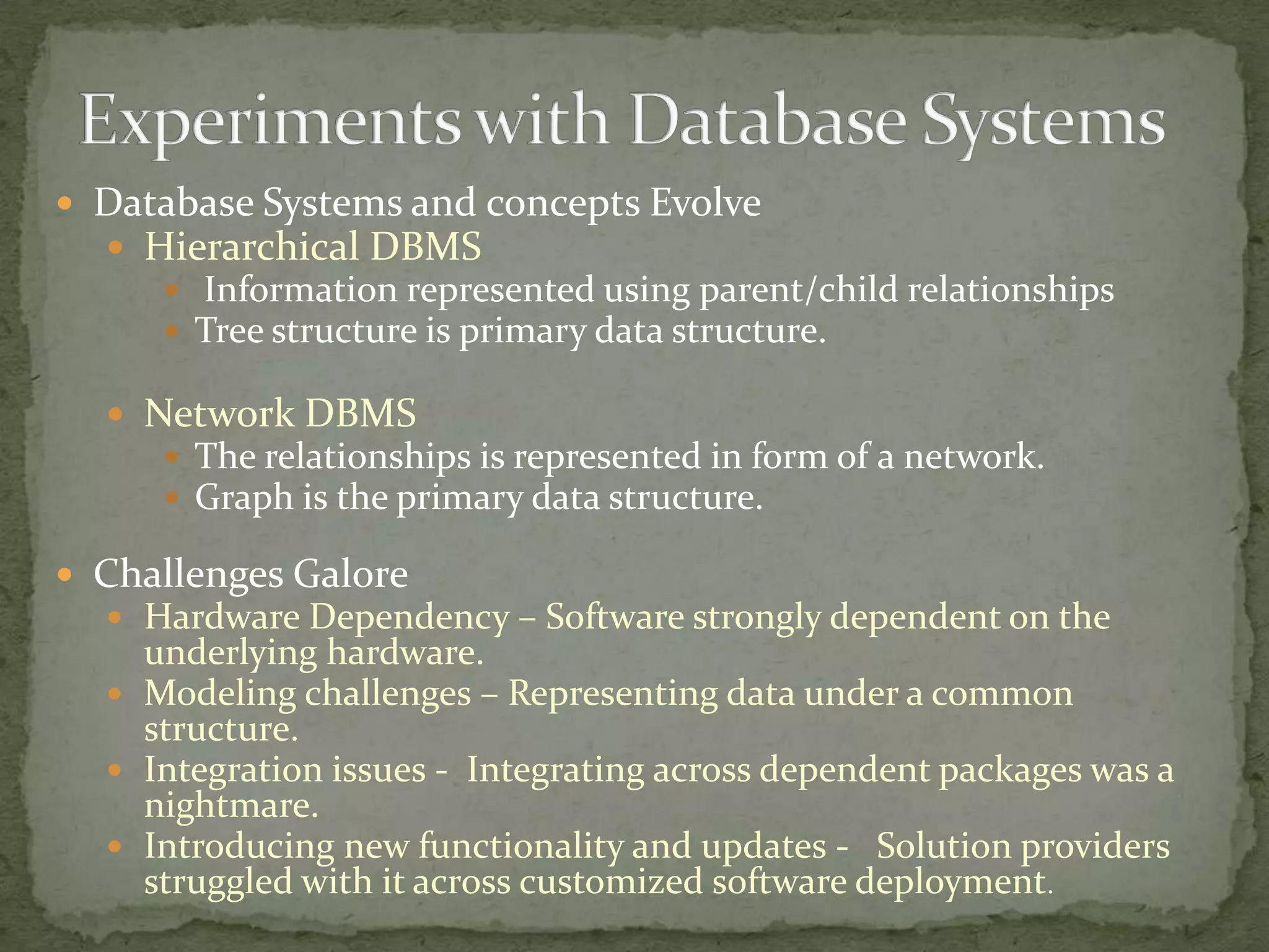  Database Systems and concepts Evolve
   Hierarchical DBMS
      Information represented using parent/child relationships
      Tree structure is primary data structure.

   Network DBMS
      The relationships is represented in form of a network.
      Graph is the primary data structure.

 Challenges Galore
   Hardware Dependency – Software strongly dependent on the
    underlying hardware.
   Modeling challenges – Representing data under a common
    structure.
   Integration issues - Integrating across dependent packages was a
    nightmare.
   Introducing new functionality and updates - Solution providers
    struggled with it across customized software deployment.
 