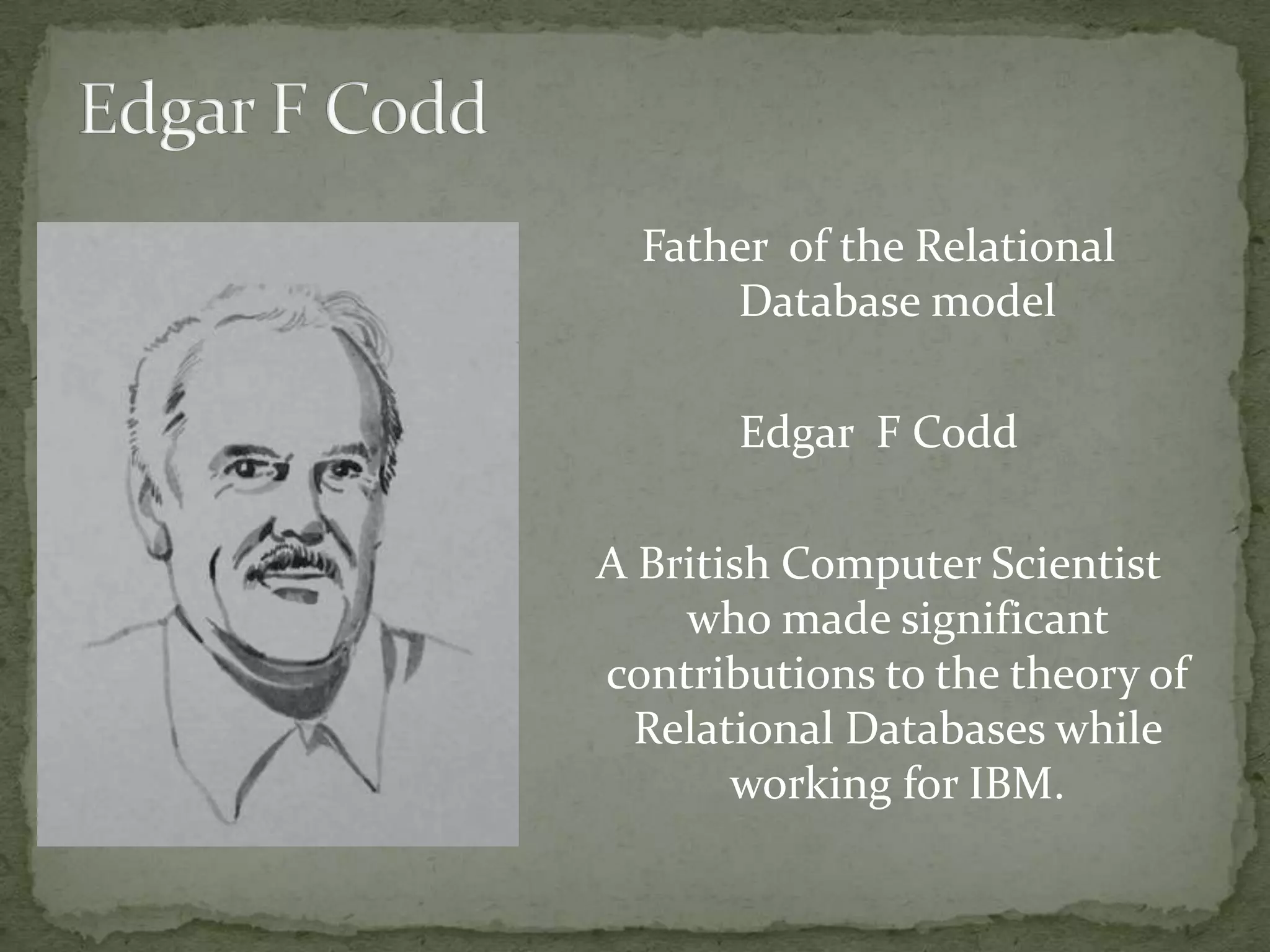 Father of the Relational
      Database model

       Edgar F Codd

A British Computer Scientist
    who made significant
contributions to the theory of
  Relational Databases while
       working for IBM.
 