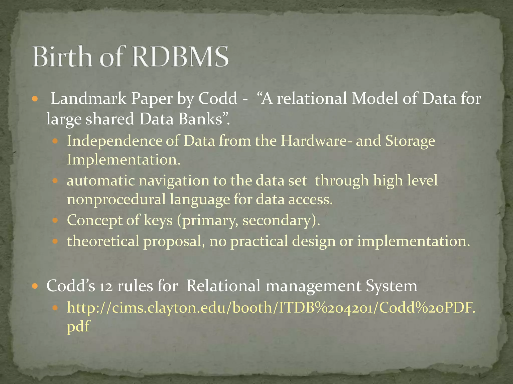  Landmark Paper by Codd - “A relational Model of Data for
 large shared Data Banks”.
   Independence of Data from the Hardware- and Storage
    Implementation.
   automatic navigation to the data set through high level
    nonprocedural language for data access.
   Concept of keys (primary, secondary).
   theoretical proposal, no practical design or implementation.


 Codd’s 12 rules for Relational management System
   http://cims.clayton.edu/booth/ITDB%204201/Codd%20PDF.
    pdf
 