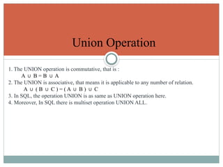 Union Operation
1. The UNION operation is commutative, that is :
A B = B A
∪ ∪
2. The UNION is associative, that means it is applicable to any number of relation.
A ( B C ) = ( A B ) C
∪ ∪ ∪ ∪
3. In SQL, the operation UNION is as same as UNION operation here.
4. Moreover, In SQL there is multiset operation UNION ALL.
 