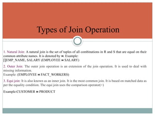 Types of Join Operation
1. Natural Join: A natural join is the set of tuples of all combinations in R and S that are equal on their
common attribute names. It is denoted by . Example:
⋈
∏EMP_NAME, SALARY (EMPLOYEE SALARY)
⋈
2. Outer Join: The outer join operation is an extension of the join operation. It is used to deal with
missing information.
Example: (EMPLOYEE FACT_WORKERS)
⋈
3. Equi join: It is also known as an inner join. It is the most common join. It is based on matched data as
per the equality condition. The equi join uses the comparison operator(=)
Example:CUSTOMER PRODUCT
⋈
 