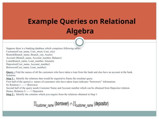 Example Queries on Relational
Algebra
Suppose there is a banking database which comprises following tables :
Customer(Cust_name, Cust_street, Cust_city)
Branch(Branch_name, Branch_city, Assets)
Account (Branch_name, Account_number, Balance)
Loan(Branch_name, Loan_number, Amount)
Depositor(Cust_name, Account_number)
Borrower(Cust_name, Loan_number)
Query : Find the names of all the customers who have taken a loan from the bank and also have an account at the bank.
Solution:
Step 1 : Identify the relations that would be required to frame the resultant query.
First half of the query(i.e. names of customers who have taken loan) indicates “borrowers” information.
So Relation 1 —–> Borrower.
Second half of the query needs Customer Name and Account number which can be obtained from Depositor relation.
Hence, Relation 2——> Depositor.
Step 2 : Identify the columns which you require from the relations obtained in Step 1.
 
