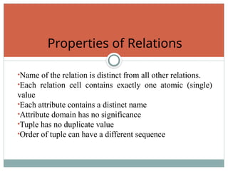 •Name of the relation is distinct from all other relations.
•Each relation cell contains exactly one atomic (single)
value
•Each attribute contains a distinct name
•Attribute domain has no significance
•Tuple has no duplicate value
•Order of tuple can have a different sequence
Properties of Relations
 
