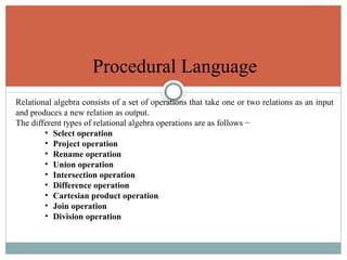 Procedural Language
Relational algebra consists of a set of operations that take one or two relations as an input
and produces a new relation as output.
The different types of relational algebra operations are as follows −
• Select operation
• Project operation
• Rename operation
• Union operation
• Intersection operation
• Difference operation
• Cartesian product operation
• Join operation
• Division operation
 