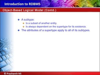 A subtype:
Is a subset of another entity.
Is always dependent on the supertype for its existence.
The attributes of a supertype apply to all of its subtypes.
Object-Based Logical Model (Contd.)
 