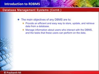The main objectives of any DBMS are to:
Provide an efficient and easy way to store, update, and retrieve
data from a database.
Manage information about users who interact with the DBMS,
and the tasks that these users can perform on the data.
Database Management Systems (Contd.)
 