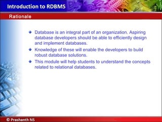 Database is an integral part of an organization. Aspiring
database developers should be able to efficiently design
and implement databases.
Knowledge of these will enable the developers to build
robust database solutions.
This module will help students to understand the concepts
related to relational databases.
Rationale
 