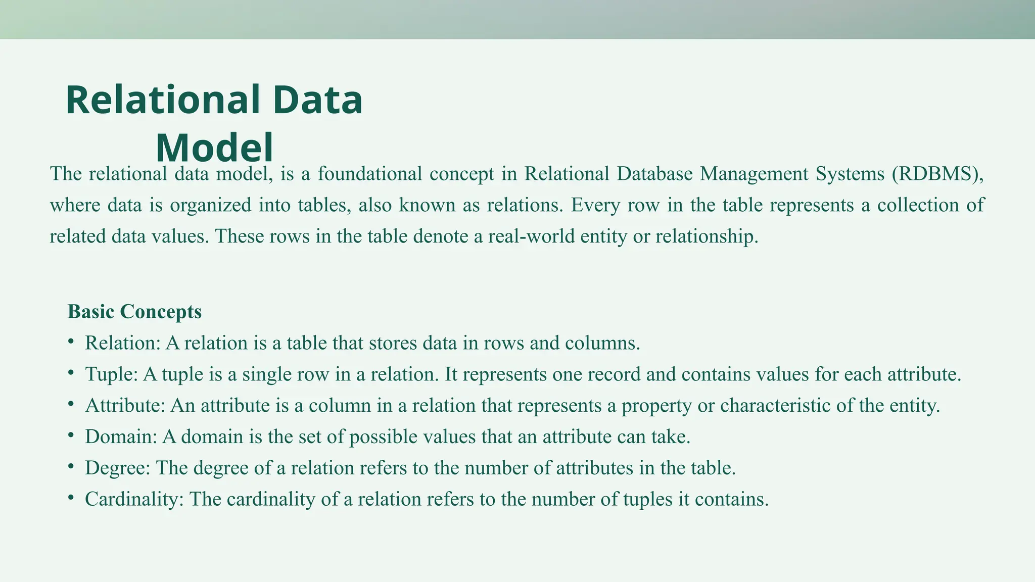 Relational Data
Model
The relational data model, is a foundational concept in Relational Database Management Systems (RDBMS),
where data is organized into tables, also known as relations. Every row in the table represents a collection of
related data values. These rows in the table denote a real-world entity or relationship.
Basic Concepts
• Relation: A relation is a table that stores data in rows and columns.
• Tuple: A tuple is a single row in a relation. It represents one record and contains values for each attribute.
• Attribute: An attribute is a column in a relation that represents a property or characteristic of the entity.
• Domain: A domain is the set of possible values that an attribute can take.
• Degree: The degree of a relation refers to the number of attributes in the table.
• Cardinality: The cardinality of a relation refers to the number of tuples it contains.
 