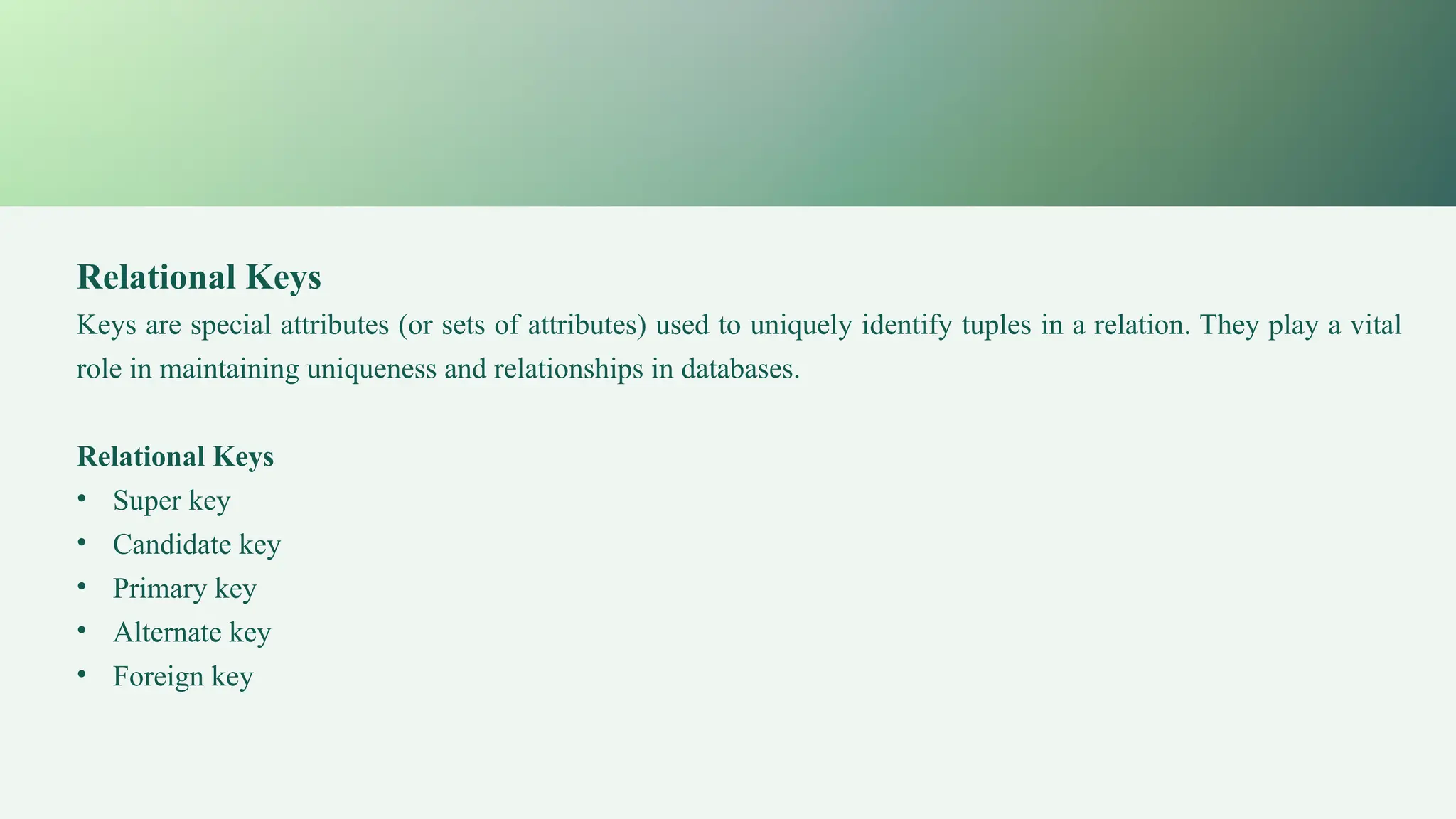 Relational Keys
Keys are special attributes (or sets of attributes) used to uniquely identify tuples in a relation. They play a vital
role in maintaining uniqueness and relationships in databases.
Relational Keys
• Super key
• Candidate key
• Primary key
• Alternate key
• Foreign key
 