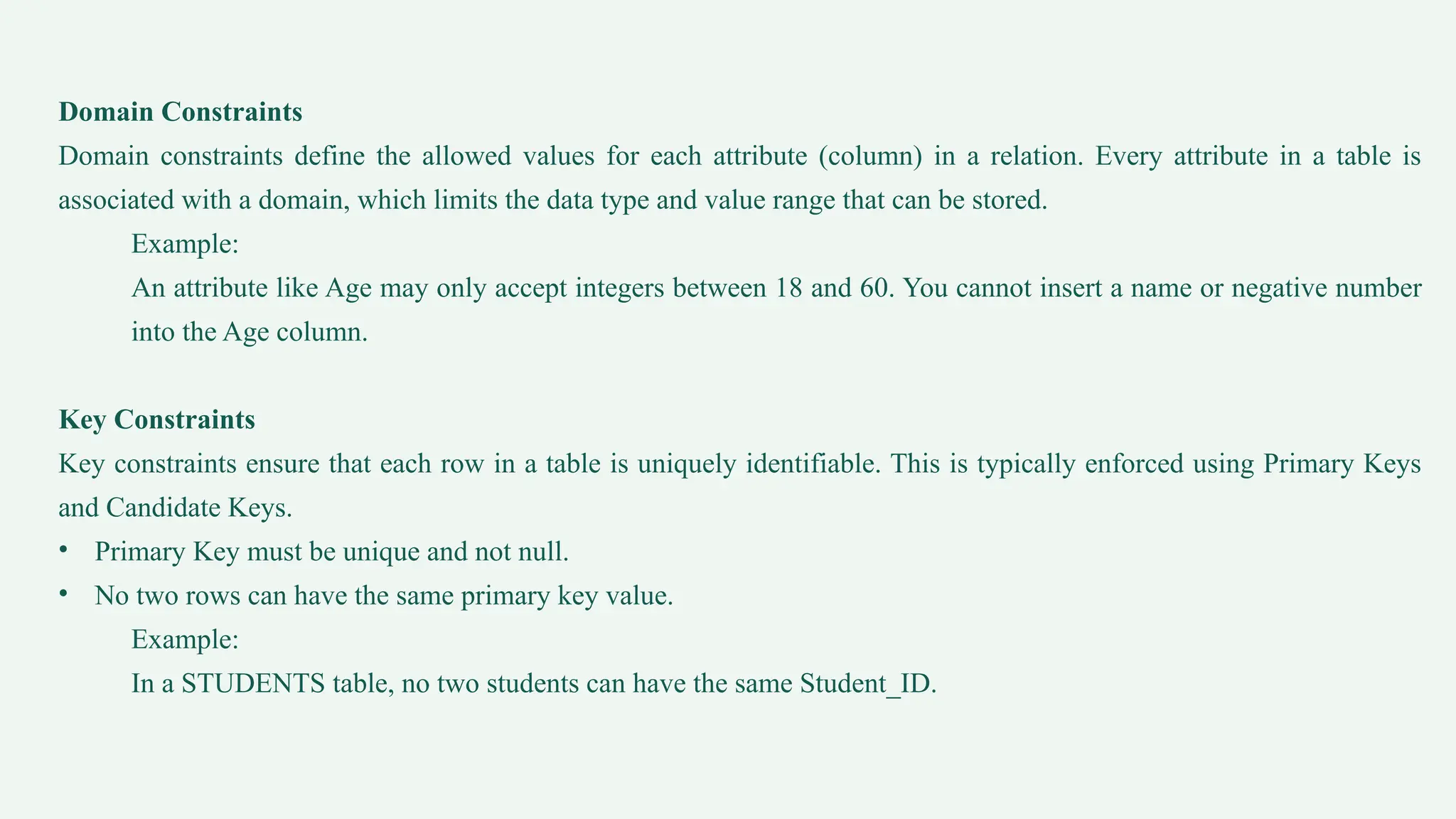 Domain Constraints
Domain constraints define the allowed values for each attribute (column) in a relation. Every attribute in a table is
associated with a domain, which limits the data type and value range that can be stored.
Example:
An attribute like Age may only accept integers between 18 and 60. You cannot insert a name or negative number
into the Age column.
Key Constraints
Key constraints ensure that each row in a table is uniquely identifiable. This is typically enforced using Primary Keys
and Candidate Keys.
• Primary Key must be unique and not null.
• No two rows can have the same primary key value.
Example:
In a STUDENTS table, no two students can have the same Student_ID.
 