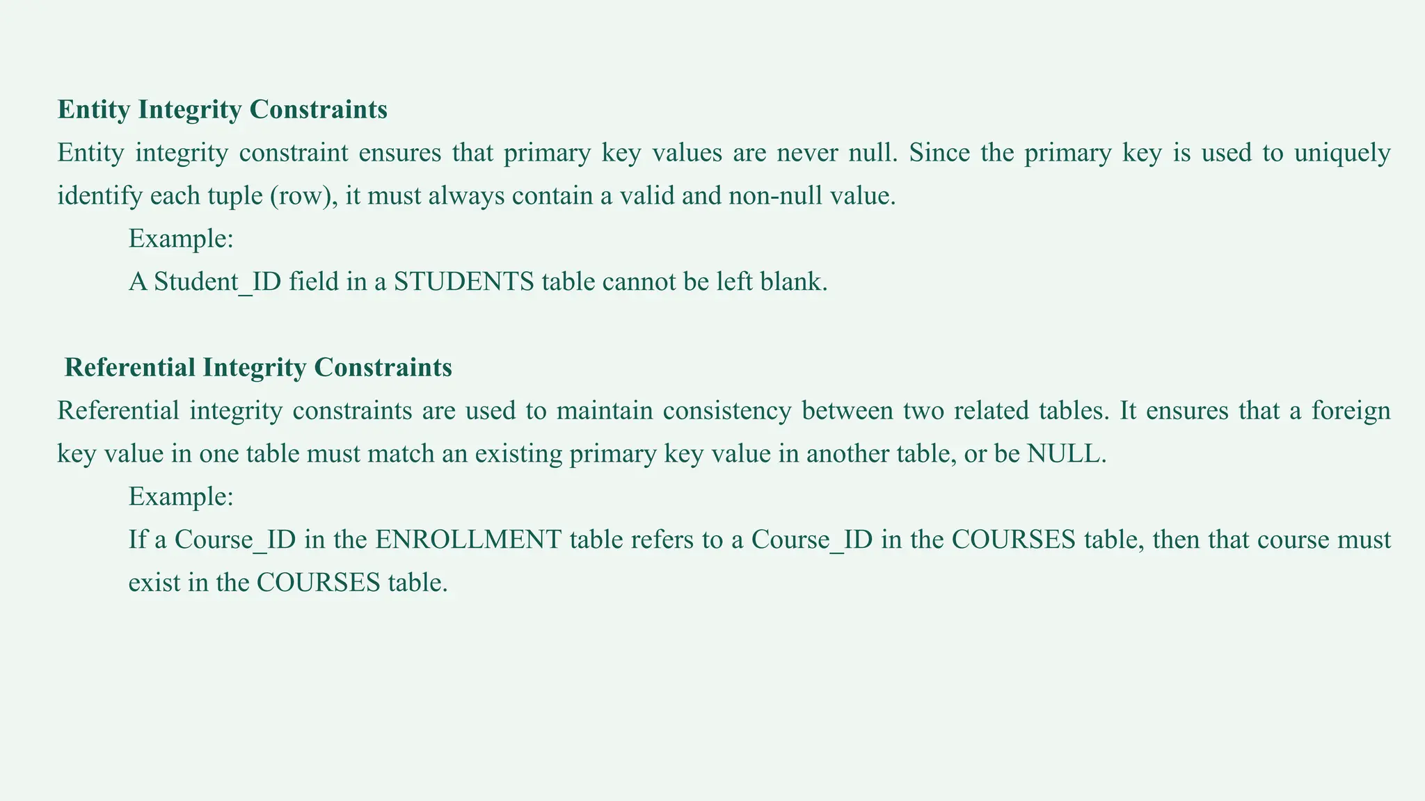 Entity Integrity Constraints
Entity integrity constraint ensures that primary key values are never null. Since the primary key is used to uniquely
identify each tuple (row), it must always contain a valid and non-null value.
Example:
A Student_ID field in a STUDENTS table cannot be left blank.
Referential Integrity Constraints
Referential integrity constraints are used to maintain consistency between two related tables. It ensures that a foreign
key value in one table must match an existing primary key value in another table, or be NULL.
Example:
If a Course_ID in the ENROLLMENT table refers to a Course_ID in the COURSES table, then that course must
exist in the COURSES table.
 