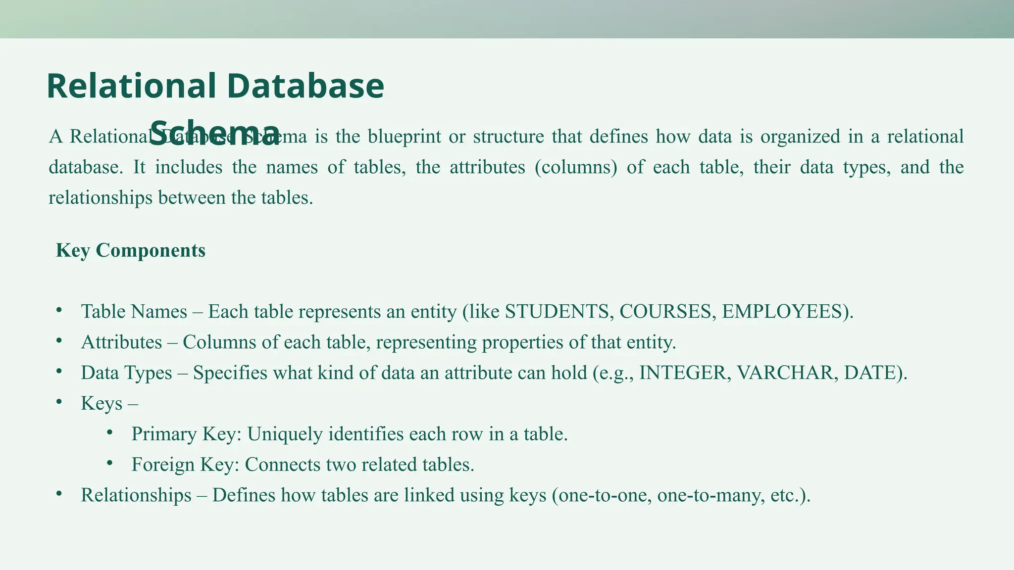 Relational Database
Schema
A Relational Database Schema is the blueprint or structure that defines how data is organized in a relational
database. It includes the names of tables, the attributes (columns) of each table, their data types, and the
relationships between the tables.
Key Components
• Table Names – Each table represents an entity (like STUDENTS, COURSES, EMPLOYEES).
• Attributes – Columns of each table, representing properties of that entity.
• Data Types – Specifies what kind of data an attribute can hold (e.g., INTEGER, VARCHAR, DATE).
• Keys –
• Primary Key: Uniquely identifies each row in a table.
• Foreign Key: Connects two related tables.
• Relationships – Defines how tables are linked using keys (one-to-one, one-to-many, etc.).
 