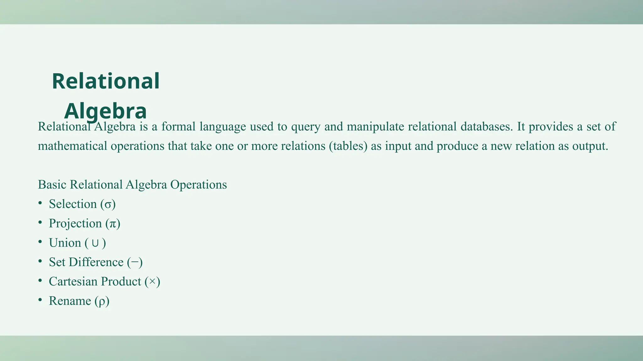 Relational Algebra is a formal language used to query and manipulate relational databases. It provides a set of
mathematical operations that take one or more relations (tables) as input and produce a new relation as output.
Basic Relational Algebra Operations
• Selection (σ)
• Projection (π)
• Union ( )
∪
• Set Difference (−)
• Cartesian Product (×)
• Rename (ρ)
Relational
Algebra
 