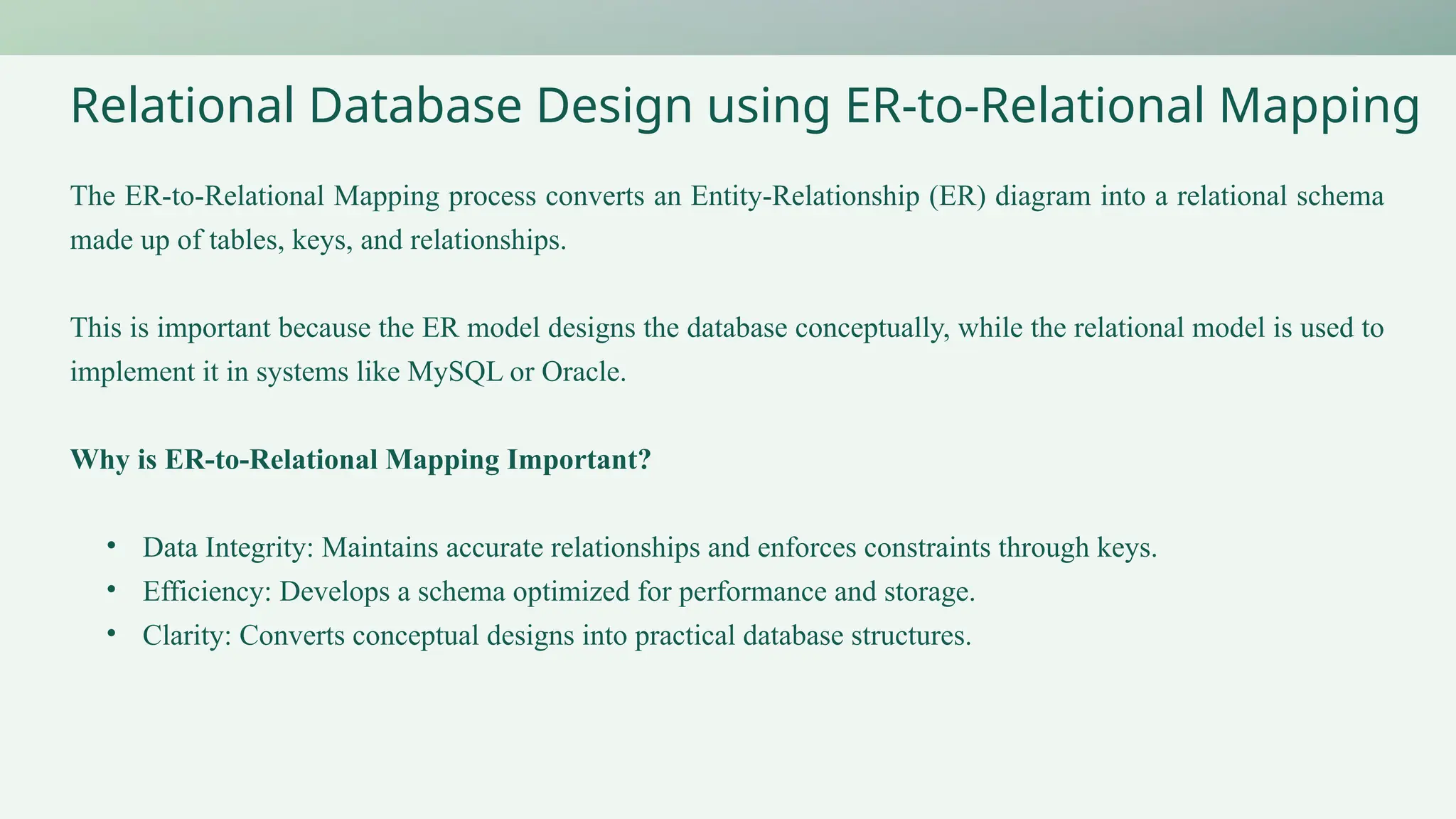 Relational Database Design using ER-to-Relational Mapping
The ER-to-Relational Mapping process converts an Entity-Relationship (ER) diagram into a relational schema
made up of tables, keys, and relationships.
This is important because the ER model designs the database conceptually, while the relational model is used to
implement it in systems like MySQL or Oracle.
Why is ER-to-Relational Mapping Important?
• Data Integrity: Maintains accurate relationships and enforces constraints through keys.
• Efficiency: Develops a schema optimized for performance and storage.
• Clarity: Converts conceptual designs into practical database structures.
 